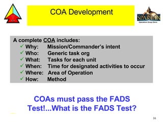 A complete  COA  includes: Why:  Mission/Commander’s intent Who:  Generic task org What:  Tasks for each unit When:  Time for designated activities to occur Where:  Area of Operation How:  Method COA Development COAs must pass the FADS Test!...What is the FADS Test? 