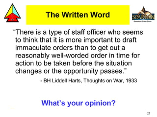The Written Word “There is a type of staff officer who seems to think that it is more important to draft immaculate orders than to get out a reasonably well-worded order in time for action to be taken before the situation changes or the opportunity passes.” - BH Liddell Harts, Thoughts on War, 1933 What’s your opinion? 