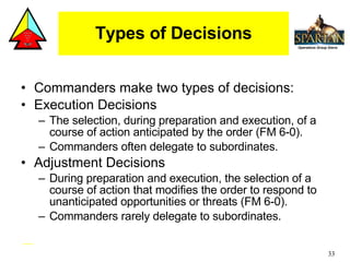 Types of Decisions Commanders make two types of decisions: Execution Decisions The selection, during preparation and execution, of a course of action anticipated by the order (FM 6-0). Commanders often delegate to subordinates. Adjustment Decisions During preparation and execution, the selection of a course of action that modifies the order to respond to unanticipated opportunities or threats (FM 6-0). Commanders rarely delegate to subordinates. 