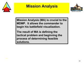 Mission Analysis (MA) is crucial to the MDMP.  It allows the commander to begin his battlefield visualization. The result of MA is defining the tactical problem and beginning the process of determining feasible solutions. Mission Analysis 