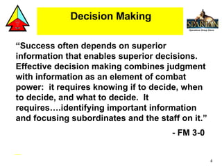 Decision Making “ Success often depends on superior information that enables superior decisions.  Effective decision making combines judgment with information as an element of combat power:  it requires knowing if to decide, when to decide, and what to decide.  It requires….identifying important information and focusing subordinates and the staff on it.”  - FM 3-0 