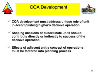COA development must address unique role of unit in accomplishing higher’s decisive operation Shaping missions of subordinate units should contribute directly or indirectly to success of the decisive operation Effects of adjacent unit’s concept of operations must be factored into planning process COA Development 