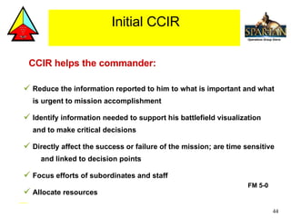 CCIR helps the commander: Reduce the information reported to him to what is important and what is urgent to mission accomplishment Identify information needed to support his battlefield visualization and to make critical decisions Directly affect the success or failure of the mission; are time sensitive  and linked to decision points Focus efforts of subordinates and staff Allocate resources FM 5-0  Initial CCIR 