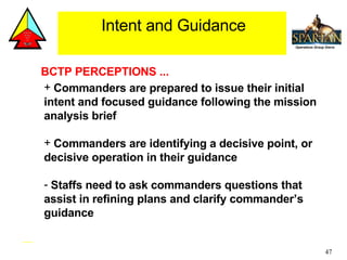 BCTP PERCEPTIONS ... Commanders are prepared to issue their initial intent and focused guidance following the mission analysis brief  Commanders are identifying a decisive point, or decisive operation in their guidance Staffs need to ask commanders questions that assist in refining plans and clarify commander’s guidance Intent and Guidance 