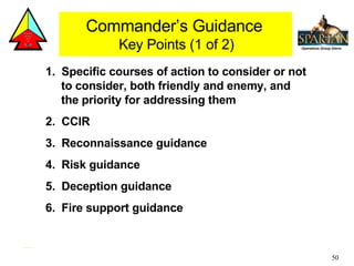 1.  Specific courses of action to consider or not to consider, both friendly and enemy, and the priority for addressing them 2.  CCIR 3.  Reconnaissance guidance 4.  Risk guidance 5.  Deception guidance 6.  Fire support guidance  Commander’s Guidance  Key Points (1 of 2) 
