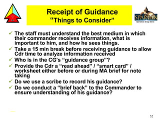 Receipt of Guidance “ Things to Consider” The staff must understand the best medium in which their commander receives information, what is important to him, and how he sees things.  Take a 15 min break before receiving guidance to allow Cdr time to analyze information received Who is in the CG’s “guidance group”? Provide the Cdr a “read ahead” / “smart card” / worksheet either before or during MA brief for note taking  Do we use a scribe to record his guidance? Do we conduct a “brief back” to the Commander to ensure understanding of his guidance? 
