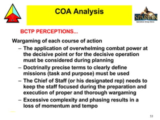 Wargaming of each course of action The application of overwhelming combat power at the decisive point or for the decisive operation must be considered during planning  Doctrinally precise terms to clearly define missions (task and purpose) must be used  The Chief of Staff (or his designated rep) needs to keep the staff focused during the preparation and execution of proper and thorough wargaming Excessive complexity and phasing results in a loss of momentum and tempo COA Analysis BCTP PERCEPTIONS... 