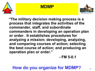 MDMP <ul><li>“ The military decision making process is a process that integrates the activities of the commander, staff, a...