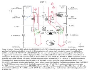 PL NEBRASKA Course of Action:  On order, BDE defends from PL FLORIDA to PL NEVADA with two task forces abreast to defeat the advance guard and lead battalions; a task force in depth, the defeat mechanism, will counter attack to defeat the enemy. Forward battalions establish screen from PL WISCONSIN to PL FLORIDA. The tank heavy task force establishes a combat outpost in TONG’DUCH  to engage enemy reconnaissance and force deployment of the Advanced Guard Battalion. Indirect fires neutralize Advance Guard in security zone. A tank heavy task force, main effort, in the east defends in sector from PL FLORIDA to PL IOWA to defeat the advance guard and first echelon battalion.  An infantry battalion in the west defends in sector from PL FLORIDA to PL IOWA to defeat a first echelon battalion.  A mech heavy task force occupies AA SCABBARD; on order main effort counterattacks into EA DALLAS or  EA AUSTIN to defeat the second echelon battalion. Priority of fires to main effort battalion. Use blocking obstacles to shape EA DALLAS or EA AUSTIN once enemy main effort is identified, to support mech heavy TF’s CATK. A mech team, brigade reserve, occupies  AA HILT, prepared to defeat penetrations of PL NEBRASKA or respond to level II rear area threats. DS and R artillery with Q36 radar positioned forward between PL FLORIDA and PL IOWA. Risk is accepted by having a small reserve in order to defeat penetrations of  PL NEBRASKA.  PL IOWA FEBA (PL FLORIDA) 37 42 PL NEVADA COA #1 3  X  1 LOA (PL WISCONSIN) LOA (PL WISCONSIN) FEBA (PL FLORIDA) PL IOWA PL NEBRASKA PL NEVADA TONG’DUCH AA HILT AA SCABBARD EA DALLAS EA AUSTIN X 52 ID  X  MNC X CFL 52 DIV O/O CFL 52 DIV O/O MAIN TAC 57 03 X X 