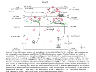 PL NEBRASKA 42 Course of Action:  BDE attacks frontally with two task forces abreast at 200630 May 97 with a mech heavy task force conducting the main attack in zone in the east to seize OBJ BAYONET to defeat an enemy battalion. Priority of indirect  fires initially to counterbattery then neutralization of enemy forces at the point of attack. Smoke will be  used to isolate enemy positions at the point of attack. A 20 minute prep on the OBJ’s will be fired to suppress enemy forces. An infantry battalion conducts a supporting attack in zone in the west to seize OBJ KNIFE to defeat an enemy battalion. A tank heavy task force  follows the mech heavy task force and assumes the main effort to defeat the second echelon battalion vicinity OBJ SABER.  Lead battalions provide frontal and flank security.  A mech team, brigade reserve, follows the tank heavy task force prepared to reinforce the main effort or respond to  threats to LOC.  DS, R artillery and Q36 radar will initially position forward along PL NEVADA. One battery from the DS and one  battery from the R battalion will initially move behind the lead Co/Tm’s in the right and left zone, respectively. The Q36 radar will  move with the mech heavy TF. BDE Main CP will position vic PL NEVADA prior to attack. TAC CP will follow mech heavy TF.  Risk is accepted by having a small reserve in order to mass combat power on the objective.  PL IOWA O/O FEBA (PL FLORIDA) OBJ KNIFE 3  X  1 LOA (PL WISCONSIN) 37 LOA (PL WISCONSIN) O/O FEBA (PL FLORIDA) PL IOWA PL NEBRASKA LD/LC (PL NEVADA) LD/LC (PL NEVADA) X 52 ID X  MNC X  AA SCABBARD OBJ BAYONET TONG’DUCH OBJ SABER COA #1 CFL 52 DIV CFL 52 DIV 200100 MAY 97 200100 MAY 97 03 57 