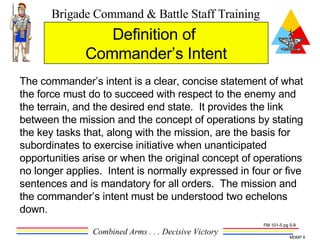 The commander’s intent is a clear, concise statement of what the force must do to succeed with respect to the enemy and the terrain, and the desired end state.  It provides the link between the mission and the concept of operations by stating the key tasks that, along with the mission, are the basis for subordinates to exercise initiative when unanticipated opportunities arise or when the original concept of operations no longer applies.  Intent is normally expressed in four or five sentences and is mandatory for all orders.  The mission and the commander’s intent must be understood two echelons down.  Definition of  Commander’s Intent FM 101-5 pg 5-9 
