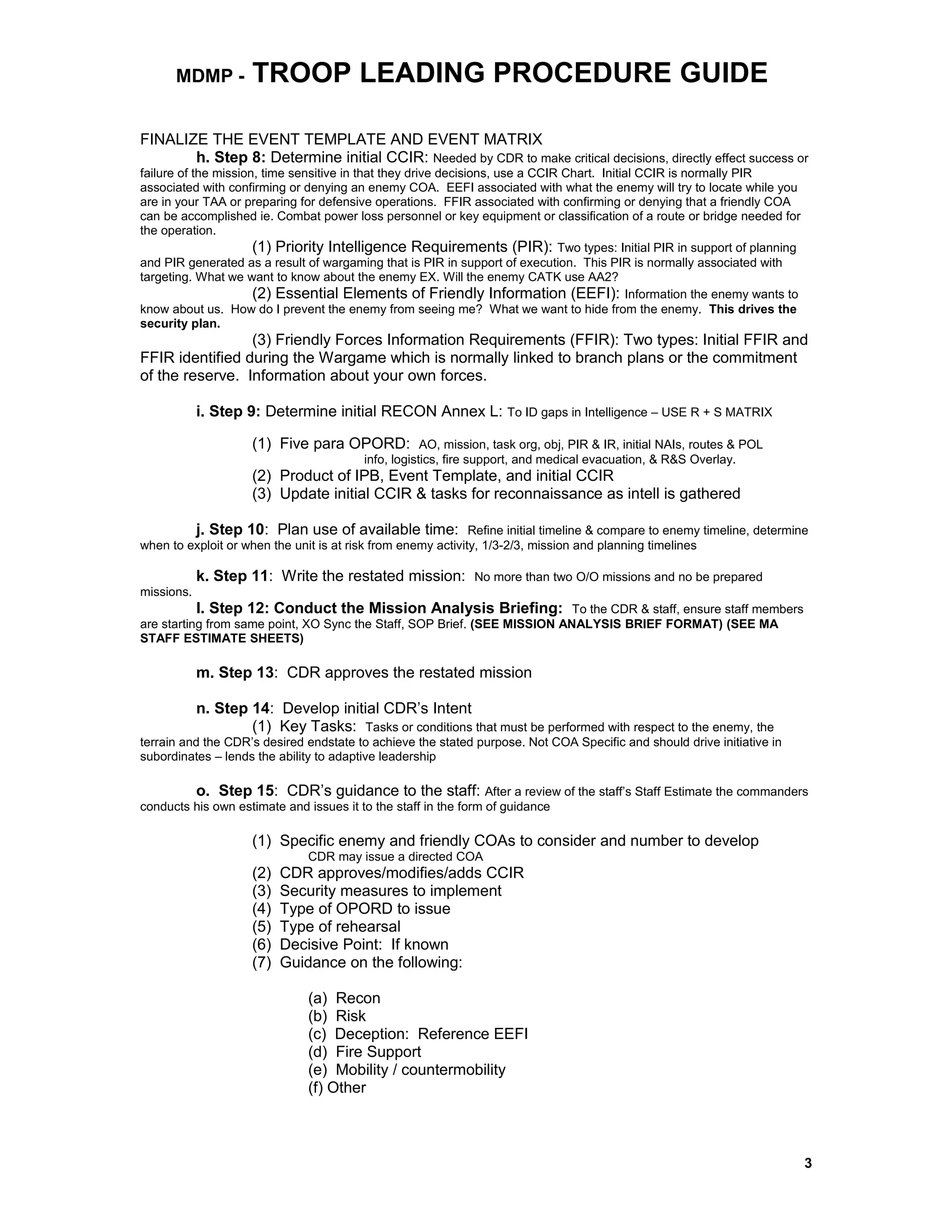 MDMP - TROOP LEADING PROCEDURE GUIDE
FINALIZE THE EVENT TEMPLATE AND EVENT MATRIX
h. Step 8: Determine initial CCIR: Needed by CDR to make critical decisions, directly effect success or
failure of the mission, time sensitive in that they drive decisions, use a CCIR Chart. Initial CCIR is normally PIR
associated with confirming or denying an enemy COA. EEFI associated with what the enemy will try to locate while you
are in your TAA or preparing for defensive operations. FFIR associated with confirming or denying that a friendly COA
can be accomplished ie. Combat power loss personnel or key equipment or classification of a route or bridge needed for
the operation.
(1) Priority Intelligence Requirements (PIR): Two types: Initial PIR in support of planning
and PIR generated as a result of wargaming that is PIR in support of execution. This PIR is normally associated with
targeting. What we want to know about the enemy EX. Will the enemy CATK use AA2?
(2) Essential Elements of Friendly Information (EEFI): Information the enemy wants to
know about us. How do I prevent the enemy from seeing me? What we want to hide from the enemy. This drives the
security plan.
(3) Friendly Forces Information Requirements (FFIR): Two types: Initial FFIR and
FFIR identified during the Wargame which is normally linked to branch plans or the commitment
of the reserve. Information about your own forces.
i. Step 9: Determine initial RECON Annex L: To ID gaps in Intelligence – USE R + S MATRIX
(1) Five para OPORD: AO, mission, task org, obj, PIR & IR, initial NAIs, routes & POL
info, logistics, fire support, and medical evacuation, & R&S Overlay.
(2) Product of IPB, Event Template, and initial CCIR
(3) Update initial CCIR & tasks for reconnaissance as intell is gathered
j. Step 10: Plan use of available time: Refine initial timeline & compare to enemy timeline, determine
when to exploit or when the unit is at risk from enemy activity, 1/3-2/3, mission and planning timelines
k. Step 11: Write the restated mission: No more than two O/O missions and no be prepared
missions.
l. Step 12: Conduct the Mission Analysis Briefing: To the CDR & staff, ensure staff members
are starting from same point, XO Sync the Staff, SOP Brief. (SEE MISSION ANALYSIS BRIEF FORMAT) (SEE MA
STAFF ESTIMATE SHEETS)
m. Step 13: CDR approves the restated mission
n. Step 14: Develop initial CDR’s Intent
(1) Key Tasks: Tasks or conditions that must be performed with respect to the enemy, the
terrain and the CDR’s desired endstate to achieve the stated purpose. Not COA Specific and should drive initiative in
subordinates – lends the ability to adaptive leadership
o. Step 15: CDR’s guidance to the staff: After a review of the staff’s Staff Estimate the commanders
conducts his own estimate and issues it to the staff in the form of guidance
(1) Specific enemy and friendly COAs to consider and number to develop
CDR may issue a directed COA
(2) CDR approves/modifies/adds CCIR
(3) Security measures to implement
(4) Type of OPORD to issue
(5) Type of rehearsal
(6) Decisive Point: If known
(7) Guidance on the following:
(a) Recon
(b) Risk
(c) Deception: Reference EEFI
(d) Fire Support
(e) Mobility / countermobility
(f) Other
3
 
