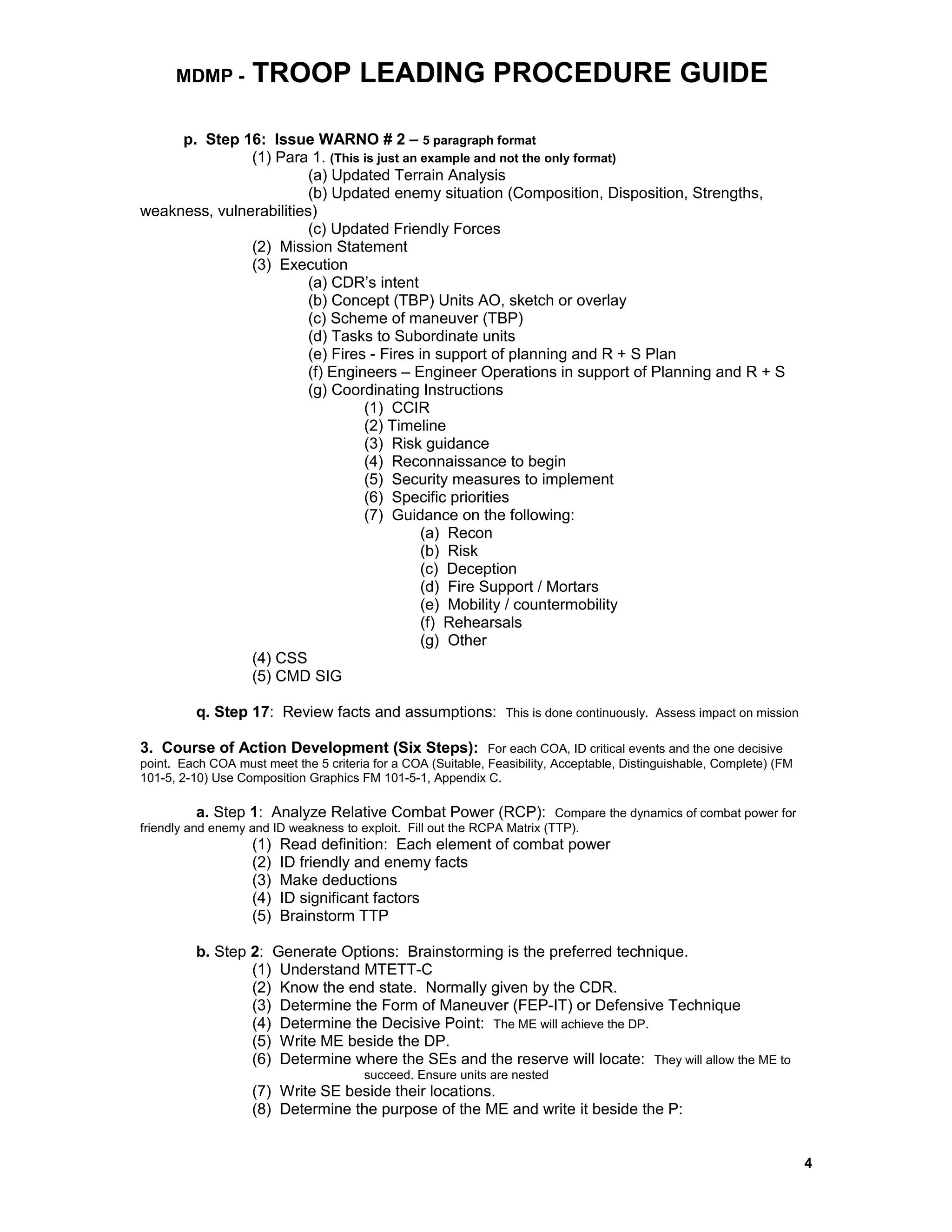 MDMP - TROOP LEADING PROCEDURE GUIDE
p. Step 16: Issue WARNO # 2 – 5 paragraph format
(1) Para 1. (This is just an example and not the only format)
(a) Updated Terrain Analysis
(b) Updated enemy situation (Composition, Disposition, Strengths,
weakness, vulnerabilities)
(c) Updated Friendly Forces
(2) Mission Statement
(3) Execution
(a) CDR’s intent
(b) Concept (TBP) Units AO, sketch or overlay
(c) Scheme of maneuver (TBP)
(d) Tasks to Subordinate units
(e) Fires - Fires in support of planning and R + S Plan
(f) Engineers – Engineer Operations in support of Planning and R + S
(g) Coordinating Instructions
(1) CCIR
(2) Timeline
(3) Risk guidance
(4) Reconnaissance to begin
(5) Security measures to implement
(6) Specific priorities
(7) Guidance on the following:
(a) Recon
(b) Risk
(c) Deception
(d) Fire Support / Mortars
(e) Mobility / countermobility
(f) Rehearsals
(g) Other
(4) CSS
(5) CMD SIG
q. Step 17: Review facts and assumptions: This is done continuously. Assess impact on mission
3. Course of Action Development (Six Steps): For each COA, ID critical events and the one decisive
point. Each COA must meet the 5 criteria for a COA (Suitable, Feasibility, Acceptable, Distinguishable, Complete) (FM
101-5, 2-10) Use Composition Graphics FM 101-5-1, Appendix C.
a. Step 1: Analyze Relative Combat Power (RCP): Compare the dynamics of combat power for
friendly and enemy and ID weakness to exploit. Fill out the RCPA Matrix (TTP).
(1) Read definition: Each element of combat power
(2) ID friendly and enemy facts
(3) Make deductions
(4) ID significant factors
(5) Brainstorm TTP
b. Step 2: Generate Options: Brainstorming is the preferred technique.
(1) Understand MTETT-C
(2) Know the end state. Normally given by the CDR.
(3) Determine the Form of Maneuver (FEP-IT) or Defensive Technique
(4) Determine the Decisive Point: The ME will achieve the DP.
(5) Write ME beside the DP.
(6) Determine where the SEs and the reserve will locate: They will allow the ME to
succeed. Ensure units are nested
(7) Write SE beside their locations.
(8) Determine the purpose of the ME and write it beside the P:
4
 