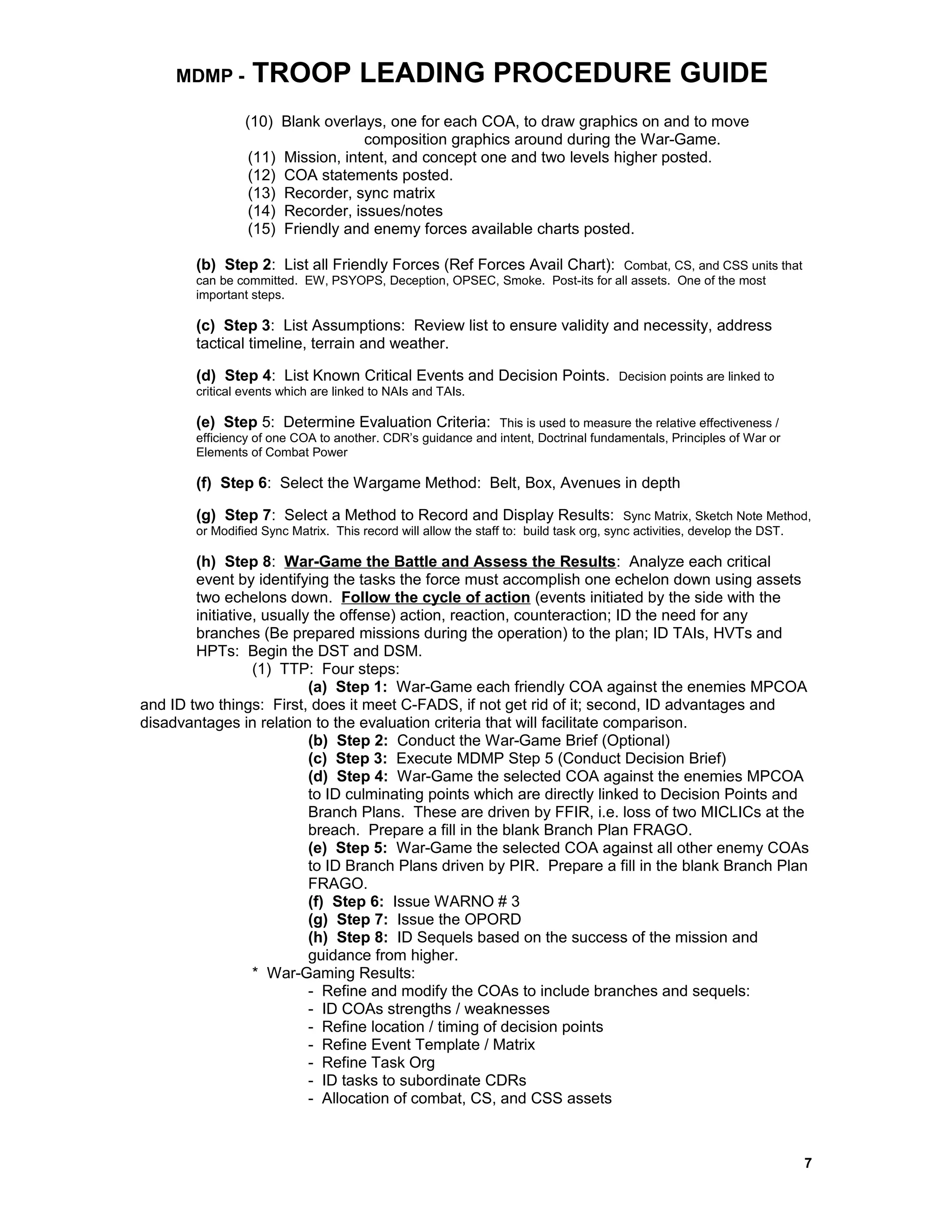 MDMP - TROOP LEADING PROCEDURE GUIDE
(10) Blank overlays, one for each COA, to draw graphics on and to move
composition graphics around during the War-Game.
(11) Mission, intent, and concept one and two levels higher posted.
(12) COA statements posted.
(13) Recorder, sync matrix
(14) Recorder, issues/notes
(15) Friendly and enemy forces available charts posted.
(b) Step 2: List all Friendly Forces (Ref Forces Avail Chart): Combat, CS, and CSS units that
can be committed. EW, PSYOPS, Deception, OPSEC, Smoke. Post-its for all assets. One of the most
important steps.
(c) Step 3: List Assumptions: Review list to ensure validity and necessity, address
tactical timeline, terrain and weather.
(d) Step 4: List Known Critical Events and Decision Points. Decision points are linked to
critical events which are linked to NAIs and TAIs.
(e) Step 5: Determine Evaluation Criteria: This is used to measure the relative effectiveness /
efficiency of one COA to another. CDR’s guidance and intent, Doctrinal fundamentals, Principles of War or
Elements of Combat Power
(f) Step 6: Select the Wargame Method: Belt, Box, Avenues in depth
(g) Step 7: Select a Method to Record and Display Results: Sync Matrix, Sketch Note Method,
or Modified Sync Matrix. This record will allow the staff to: build task org, sync activities, develop the DST.
(h) Step 8: War-Game the Battle and Assess the Results: Analyze each critical
event by identifying the tasks the force must accomplish one echelon down using assets
two echelons down. Follow the cycle of action (events initiated by the side with the
initiative, usually the offense) action, reaction, counteraction; ID the need for any
branches (Be prepared missions during the operation) to the plan; ID TAIs, HVTs and
HPTs: Begin the DST and DSM.
(1) TTP: Four steps:
(a) Step 1: War-Game each friendly COA against the enemies MPCOA
and ID two things: First, does it meet C-FADS, if not get rid of it; second, ID advantages and
disadvantages in relation to the evaluation criteria that will facilitate comparison.
(b) Step 2: Conduct the War-Game Brief (Optional)
(c) Step 3: Execute MDMP Step 5 (Conduct Decision Brief)
(d) Step 4: War-Game the selected COA against the enemies MPCOA
to ID culminating points which are directly linked to Decision Points and
Branch Plans. These are driven by FFIR, i.e. loss of two MICLICs at the
breach. Prepare a fill in the blank Branch Plan FRAGO.
(e) Step 5: War-Game the selected COA against all other enemy COAs
to ID Branch Plans driven by PIR. Prepare a fill in the blank Branch Plan
FRAGO.
(f) Step 6: Issue WARNO # 3
(g) Step 7: Issue the OPORD
(h) Step 8: ID Sequels based on the success of the mission and
guidance from higher.
* War-Gaming Results:
- Refine and modify the COAs to include branches and sequels:
- ID COAs strengths / weaknesses
- Refine location / timing of decision points
- Refine Event Template / Matrix
- Refine Task Org
- ID tasks to subordinate CDRs
- Allocation of combat, CS, and CSS assets
7
 