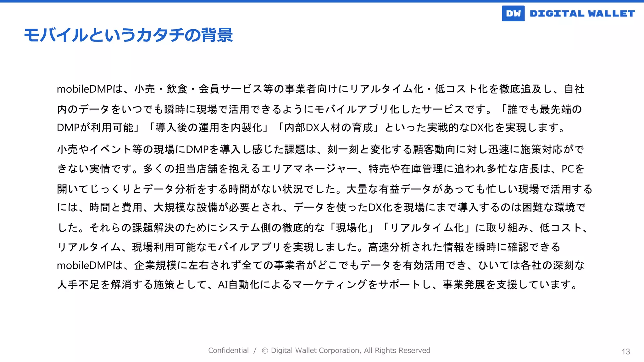 Confidential / © Digital Wallet Corporation, All Rights Reserved 13
モバイルというカタチの背景
mobileDMPは、小売・飲食・会員サービス等の事業者向けにリアルタイム化・低コスト化を徹底追及し、自社
内のデータをいつでも瞬時に現場で活用できるようにモバイルアプリ化したサービスです。「誰でも最先端の
DMPが利用可能」「導入後の運用を内製化」「内部DX人材の育成」といった実戦的なDX化を実現します。
小売やイベント等の現場にDMPを導入し感じた課題は、刻一刻と変化する顧客動向に対し迅速に施策対応がで
きない実情です。多くの担当店舗を抱えるエリアマネージャー、特売や在庫管理に追われ多忙な店長は、PCを
開いてじっくりとデータ分析をする時間がない状況でした。大量な有益データがあっても忙しい現場で活用する
には、時間と費用、大規模な設備が必要とされ、データを使ったDX化を現場にまで導入するのは困難な環境で
した。それらの課題解決のためにシステム側の徹底的な「現場化」「リアルタイム化」に取り組み、低コスト、
リアルタイム、現場利用可能なモバイルアプリを実現しました。高速分析された情報を瞬時に確認できる
mobileDMPは、企業規模に左右されず全ての事業者がどこでもデータを有効活用でき、ひいては各社の深刻な
人手不足を解消する施策として、AI自動化によるマーケティングをサポートし、事業発展を支援しています。
 