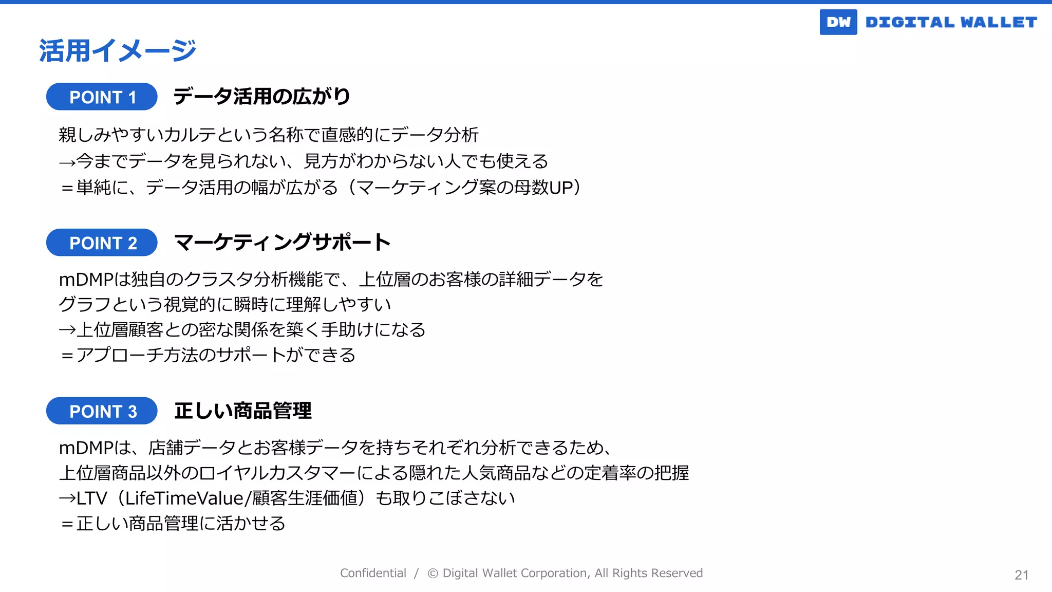 Confidential / © Digital Wallet Corporation, All Rights Reserved
活用イメージ
21
POINT 1 データ活用の広がり
親しみやすいカルテという名称で直感的にデータ分析
→今までデータを見られない、見方がわからない人でも使える
＝単純に、データ活用の幅が広がる（マーケティング案の母数UP）
POINT 2 マーケティングサポート
mDMPは独自のクラスタ分析機能で、上位層のお客様の詳細データを
グラフという視覚的に瞬時に理解しやすい
→上位層顧客との密な関係を築く手助けになる
＝アプローチ方法のサポートができる
POINT 3 正しい商品管理
mDMPは、店舗データとお客様データを持ちそれぞれ分析できるため、
上位層商品以外のロイヤルカスタマーによる隠れた人気商品などの定着率の把握
→LTV（LifeTimeValue/顧客生涯価値）も取りこぼさない
＝正しい商品管理に活かせる
 