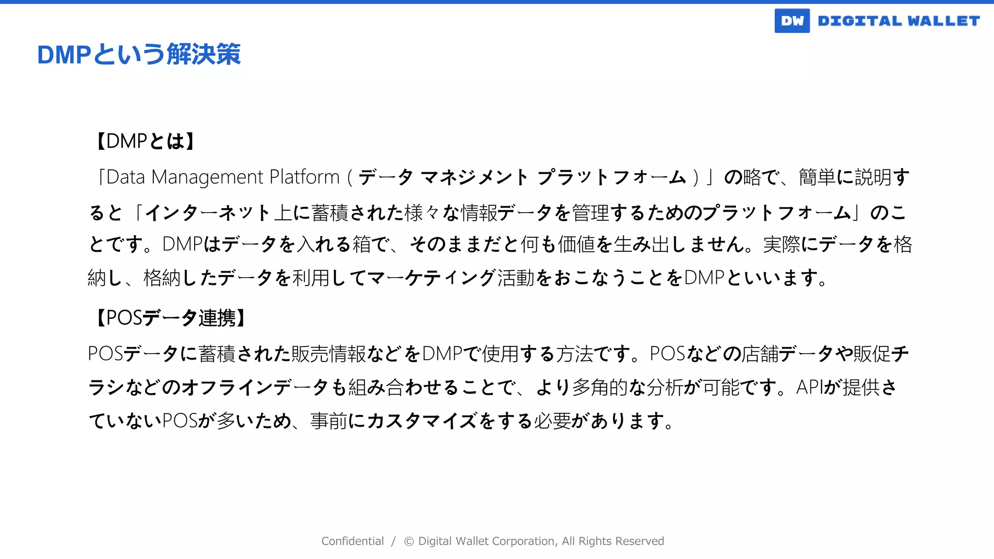 Confidential / © Digital Wallet Corporation, All Rights Reserved
DMPという解決策
【DMPとは】
「Data Management Platform（データ マネジメント プラットフォーム）」の略で、簡単に説明す
ると「インターネット上に蓄積された様々な情報データを管理するためのプラットフォーム」のこ
とです。DMPはデータを入れる箱で、そのままだと何も価値を生み出しません。実際にデータを格
納し、格納したデータを利用してマーケティング活動をおこなうことをDMPといいます。
【POSデータ連携】
POSデータに蓄積された販売情報などをDMPで使用する方法です。POSなどの店舗データや販促チ
ラシなどのオフラインデータも組み合わせることで、より多角的な分析が可能です。APIが提供さ
ていないPOSが多いため、事前にカスタマイズをする必要があります。
 