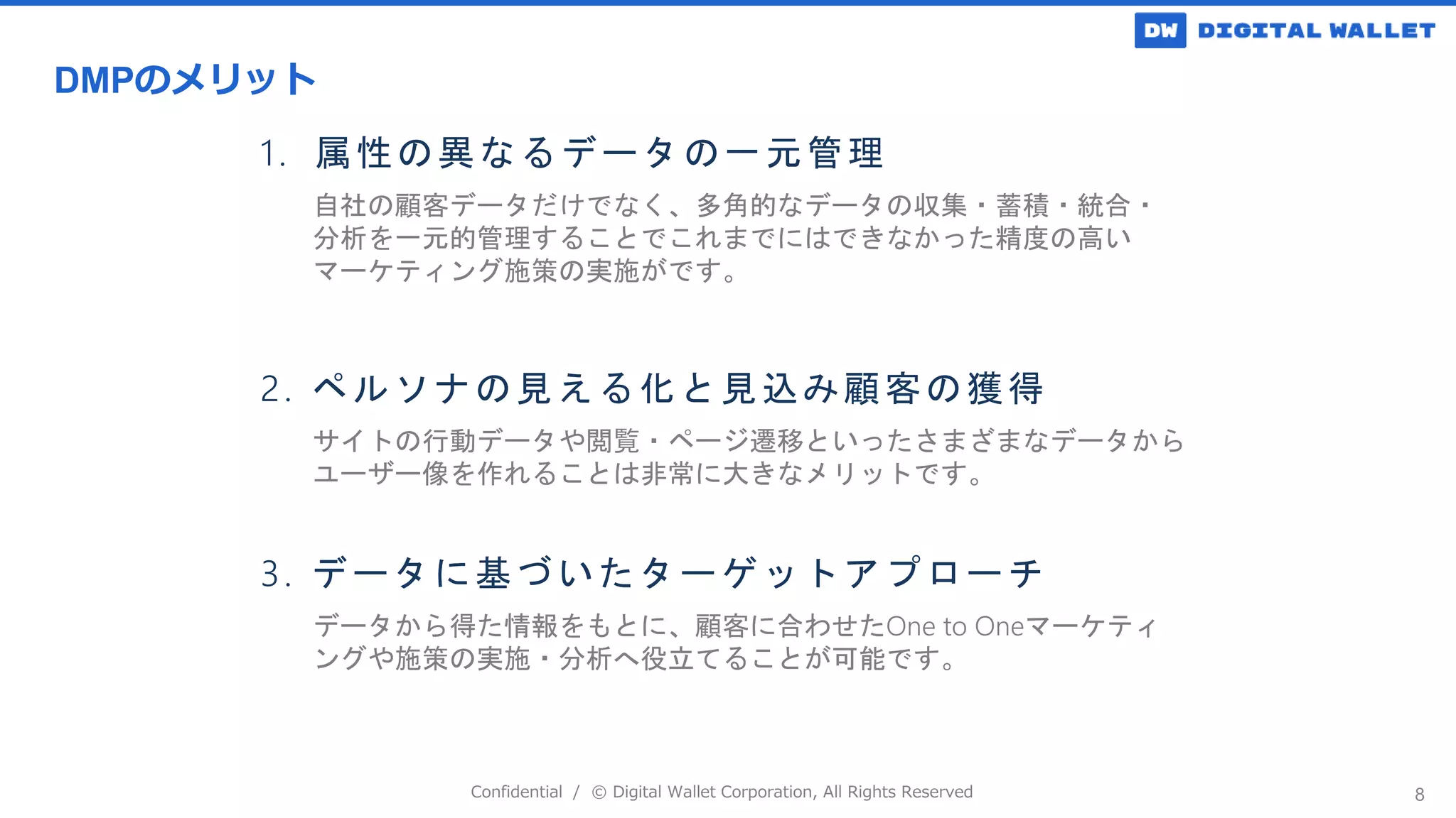 Confidential / © Digital Wallet Corporation, All Rights Reserved 8
自社の顧客データだけでなく、多角的なデータの収集・蓄積・統合・
分析を一元的管理することでこれまでにはできなかった精度の高い
マーケティング施策の実施がです。
サイトの行動データや閲覧・ページ遷移といったさまざまなデータから
ユーザー像を作れることは非常に大きなメリットです。
データから得た情報をもとに、顧客に合わせたOne to Oneマーケティ
ングや施策の実施・分析へ役立てることが可能です。
1. 属性の異なるデータの一元管理
2. ペルソナの見える化と見込み顧客の獲得
3. データに基づいたターゲットアプローチ
DMPのメリット
 
