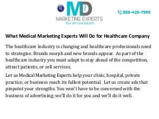 What Medical Marketing Experts Will Do for Healthcare Company
The healthcare industry is changing and healthcare professionals need
to strategize. Brands morph and new brands appear. As part of the
healthcare industry you must adapt to stay ahead of the competition,
attract patients, or sell services.
Let us Medical Marketing Experts help your clinic, hospital, private
practice, or business reach its fullest potential. Let us create ads that
pinpoint your strengths. You won’t have to be concerned with the
business of advertising; we’ll do it for you and we’ll do it well.
 