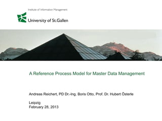 Andreas Reichert, PD Dr.-Ing. Boris Otto, Prof. Dr. Hubert Österle
Leipzig
February 28, 2013
A Reference Process Model for Master Data Management
 