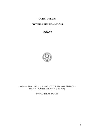 CURRICULUM

         POSTGRADUATE – MD/MS


                  2008-09




JAWAHARLAL INSTITUTE OF POSTGRADUATE MEDICAL
       EDUCATION & RESEARCH (JIPMER),

             PUDUCHERRY-605 006




                                               1
 