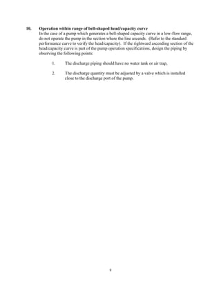 8
10. Operation within range of bell-shaped head/capacity curve
In the case of a pump which generates a bell-shaped capacity curve in a low-flow range,
do not operate the pump in the section where the line ascends. (Refer to the standard
performance curve to verify the head/capacity). If the rightward ascending section of the
head/capacity curve is part of the pump operation specifications, design the piping by
observing the following points:
1. The discharge piping should have no water tank or air trap,
2. The discharge quantity must be adjusted by a valve which is installed
close to the discharge port of the pump.
 