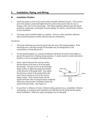 9
5 Installation, Piping, and Wiring
 Installation Position
1. Install the pump as close to the suction tank as possible (flooded suction). If the suction
port of the pump is positioned higher than the suction tank (suction lift), be sure to
arrange a foot valve in the suction pipe. The lifting capability depends upon the liquid
properties, temperature, and length of suction piping. For details, consult Iwaki America
or your distributor.
2. The pump can be installed indoors or outdoors. However, there should be sufficient
space around the pump to enable efficient and easy maintenance.
Installation
1. The pump anchoring area must be greater than the area of the pump baseplate. If the
anchoring area is not large enough, the baseplate may be damaged due to the
concentration of loads placed on it.
2. Set the pump baseplate on a concrete foundation and fasten the anchor bolts tightly to
prevent the pump from vibrating during operation. A sturdy metal (or reinforced) skid or
platform is also an acceptable mounting surface.
3. Insert a spacer between the concrete surface
and the bottom of the base to level the pump
horizontally. Next put a level on the discharge
flange surface to adjust the pump horizontally
in the direction of the pump shaft. Also adjust
the direction vertical to the pump shaft at the
same time by placing a level on the suction
flange surface. Pour cement mortar into the
anchor bolt holes after leveling has been completed.
When the cement mortar is hardened, fasten the
anchor bolt nuts firmly. (See Figure 3).
4. In case there is influence of motor vibration during operation (e.g. sympathetic vibration
with piping), an expansion joint should be provided between the pump and the piping
before installation. Otherwise, pipes and gauges may be damaged.
Base
Anchor bolt
Spacer
 