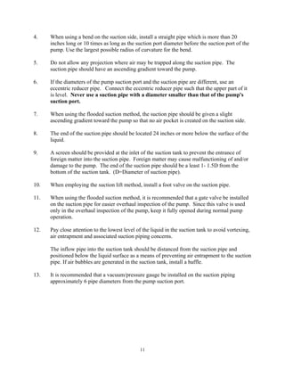 11
4. When using a bend on the suction side, install a straight pipe which is more than 20
inches long or 10 times as long as the suction port diameter before the suction port of the
pump. Use the largest possible radius of curvature for the bend.
5. Do not allow any projection where air may be trapped along the suction pipe. The
suction pipe should have an ascending gradient toward the pump.
6. If the diameters of the pump suction port and the suction pipe are different, use an
eccentric reducer pipe. Connect the eccentric reducer pipe such that the upper part of it
is level. Never use a suction pipe with a diameter smaller than that of the pump's
suction port.
7. When using the flooded suction method, the suction pipe should be given a slight
ascending gradient toward the pump so that no air pocket is created on the suction side.
8. The end of the suction pipe should be located 24 inches or more below the surface of the
liquid.
9. A screen should be provided at the inlet of the suction tank to prevent the entrance of
foreign matter into the suction pipe. Foreign matter may cause malfunctioning of and/or
damage to the pump. The end of the suction pipe should be a least 1- 1.5D from the
bottom of the suction tank. (D=Diameter of suction pipe).
10. When employing the suction lift method, install a foot valve on the suction pipe.
11. When using the flooded suction method, it is recommended that a gate valve be installed
on the suction pipe for easier overhaul inspection of the pump. Since this valve is used
only in the overhaul inspection of the pump, keep it fully opened during normal pump
operation.
12. Pay close attention to the lowest level of the liquid in the suction tank to avoid vortexing,
air entrapment and associated suction piping concerns.
The inflow pipe into the suction tank should be distanced from the suction pipe and
positioned below the liquid surface as a means of preventing air entrapment to the suction
pipe. If air bubbles are generated in the suction tank, install a baffle.
13. It is recommended that a vacuum/pressure gauge be installed on the suction piping
approximately 6 pipe diameters from the pump suction port.
 
