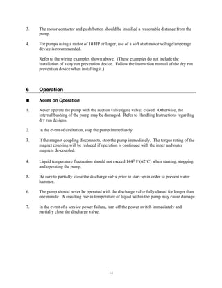 14
3. The motor contactor and push button should be installed a reasonable distance from the
pump.
4. For pumps using a motor of 10 HP or larger, use of a soft start motor voltage/amperage
device is recommended.
Refer to the wiring examples shown above. (These examples do not include the
installation of a dry run prevention device. Follow the instruction manual of the dry run
prevention device when installing it.)
6 Operation
 Notes on Operation
1. Never operate the pump with the suction valve (gate valve) closed. Otherwise, the
internal bushing of the pump may be damaged. Refer to Handling Instructions regarding
dry run designs.
2. In the event of cavitation, stop the pump immediately.
3. If the magnet coupling disconnects, stop the pump immediately. The torque rating of the
magnet coupling will be reduced if operation is continued with the inner and outer
magnets de-coupled.
4. Liquid temperature fluctuation should not exceed 144o F (62°C) when starting, stopping,
and operating the pump.
5. Be sure to partially close the discharge valve prior to start-up in order to prevent water
hammer.
6. The pump should never be operated with the discharge valve fully closed for longer than
one minute. A resulting rise in temperature of liquid within the pump may cause damage.
7. In the event of a service power failure, turn off the power switch immediately and
partially close the discharge valve.
 