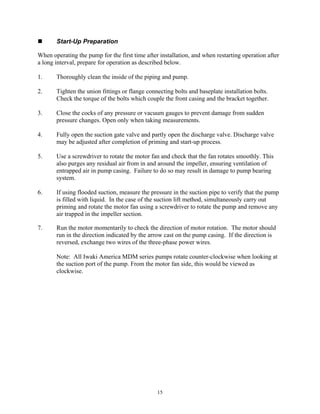 15
 Start-Up Preparation
When operating the pump for the first time after installation, and when restarting operation after
a long interval, prepare for operation as described below.
1. Thoroughly clean the inside of the piping and pump.
2. Tighten the union fittings or flange connecting bolts and baseplate installation bolts.
Check the torque of the bolts which couple the front casing and the bracket together.
3. Close the cocks of any pressure or vacuum gauges to prevent damage from sudden
pressure changes. Open only when taking measurements.
4. Fully open the suction gate valve and partly open the discharge valve. Discharge valve
may be adjusted after completion of priming and start-up process.
5. Use a screwdriver to rotate the motor fan and check that the fan rotates smoothly. This
also purges any residual air from in and around the impeller, ensuring ventilation of
entrapped air in pump casing. Failure to do so may result in damage to pump bearing
system.
6. If using flooded suction, measure the pressure in the suction pipe to verify that the pump
is filled with liquid. In the case of the suction lift method, simultaneously carry out
priming and rotate the motor fan using a screwdriver to rotate the pump and remove any
air trapped in the impeller section.
7. Run the motor momentarily to check the direction of motor rotation. The motor should
run in the direction indicated by the arrow cast on the pump casing. If the direction is
reversed, exchange two wires of the three-phase power wires.
Note: All Iwaki America MDM series pumps rotate counter-clockwise when looking at
the suction port of the pump. From the motor fan side, this would be viewed as
clockwise.
 