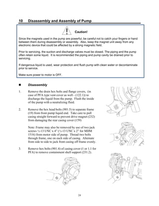 24
10 Disassembly and Assembly of Pump
Caution!
Since the magnets used in the pump are powerful, be careful not to catch your fingers or hand
between them during disassembly or assembly. Also, keep the magnet unit away from any
electronic device that could be affected by a strong magnetic field.
Prior to servicing, the suction and discharge valves must be closed. The piping and the pump
often retain some liquid. It is recommended the piping and pump cavity be drained prior to
servicing.
If dangerous liquid is used, wear protection and flush pump with clean water or decontaminate
prior to service.
Make sure power to motor is OFF.
 Disassembly
1. Remove the drain hex bolts and flange covers, (in
case of PFA type vent cover as well - (122.1)) to
discharge the liquid from the pump. Flush the inside
of the pump with a neutralizing fluid.
2. Remove the hex head bolts (901.5) to separate frame
(19) from front pump liquid end. Take care to pull
casing straight forward to prevent drive magnet (232)
from damaging the rear casing cover (159)
Note: Frame may also be removed by use of two jack
screws ½-13 UNC x 4” (½-13 UNC x 2” for MDM
1516) from motor side of pump. Thread two bolts
through frame, one on each side of casing. Alternate
from side to side to jack front casing off frame evenly.
3. Remove hex bolts (901.4) of casing cover (1 or 1.1 for
PFA) to remove containment shell support (231.2).
 