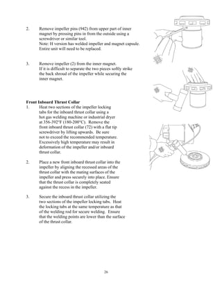 26
2. Remove impeller pins (942) from upper part of inner
magnet by pressing pins in from the outside using a
screwdriver or similar tool.
Note: H version has welded impeller and magnet capsule.
Entire unit will need to be replaced.
3. Remove impeller (2) from the inner magnet.
If it is difficult to separate the two pieces softly strike
the back shroud of the impeller while securing the
inner magnet.
Front Inboard Thrust Collar
1. Heat two sections of the impeller locking
tabs for the inboard thrust collar using a
hot gas welding machine or industrial dryer
at 356-392°F (180-200°C). Remove the
front inboard thrust collar (72) with a flat tip
screwdriver by lifting upwards. Be sure
not to exceed the recommended temperature.
Excessively high temperature may result in
deformation of the impeller and/or inboard
thrust collar.
2. Place a new front inboard thrust collar into the
impeller by aligning the recessed areas of the
thrust collar with the mating surfaces of the
impeller and press securely into place. Ensure
that the thrust collar is completely seated
against the recess in the impeller.
3. Secure the inboard thrust collar utilizing the
two sections of the impeller locking tabs. Heat
the locking tabs at the same temperature as that
of the welding rod for secure welding. Ensure
that the welding points are lower than the surface
of the thrust collar.
 