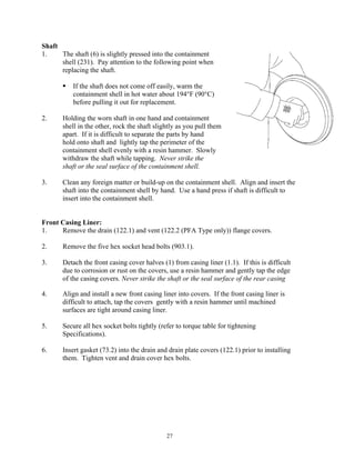 27
Shaft
1. The shaft (6) is slightly pressed into the containment
shell (231). Pay attention to the following point when
replacing the shaft.
 If the shaft does not come off easily, warm the
containment shell in hot water about 194°F (90°C)
before pulling it out for replacement.
2. Holding the worn shaft in one hand and containment
shell in the other, rock the shaft slightly as you pull them
apart. If it is difficult to separate the parts by hand
hold onto shaft and lightly tap the perimeter of the
containment shell evenly with a resin hammer. Slowly
withdraw the shaft while tapping. Never strike the
shaft or the seal surface of the containment shell.
3. Clean any foreign matter or build-up on the containment shell. Align and insert the
shaft into the containment shell by hand. Use a hand press if shaft is difficult to
insert into the containment shell.
Front Casing Liner:
1. Remove the drain (122.1) and vent (122.2 (PFA Type only)) flange covers.
2. Remove the five hex socket head bolts (903.1).
3. Detach the front casing cover halves (1) from casing liner (1.1). If this is difficult
due to corrosion or rust on the covers, use a resin hammer and gently tap the edge
of the casing covers. Never strike the shaft or the seal surface of the rear casing
4. Align and install a new front casing liner into covers. If the front casing liner is
difficult to attach, tap the covers gently with a resin hammer until machined
surfaces are tight around casing liner.
5. Secure all hex socket bolts tightly (refer to torque table for tightening
Specifications).
6. Insert gasket (73.2) into the drain and drain plate covers (122.1) prior to installing
them. Tighten vent and drain cover hex bolts.
 