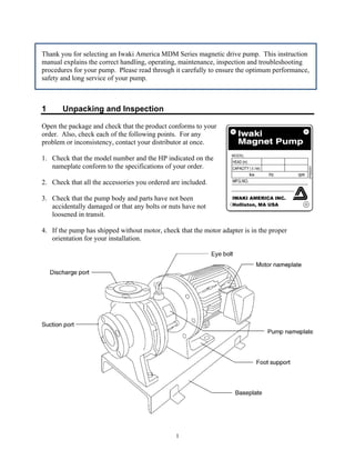 1
Thank you for selecting an Iwaki America MDM Series magnetic drive pump. This instruction
manual explains the correct handling, operating, maintenance, inspection and troubleshooting
procedures for your pump. Please read through it carefully to ensure the optimum performance,
safety and long service of your pump.
1 Unpacking and Inspection
Open the package and check that the product conforms to your
order. Also, check each of the following points. For any
problem or inconsistency, contact your distributor at once.
1. Check that the model number and the HP indicated on the
nameplate conform to the specifications of your order.
2. Check that all the accessories you ordered are included.
3. Check that the pump body and parts have not been
accidentally damaged or that any bolts or nuts have not
loosened in transit.
4. If the pump has shipped without motor, check that the motor adapter is in the proper
orientation for your installation.
IWAKI AMERICA INC.
Holliston, MA USA
 