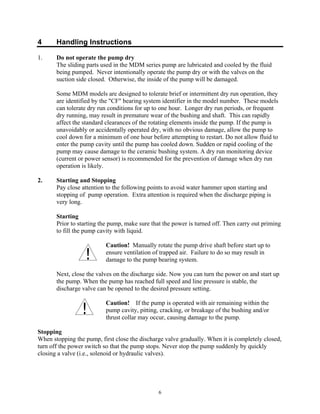 6
4 Handling Instructions
1. Do not operate the pump dry
The sliding parts used in the MDM series pump are lubricated and cooled by the fluid
being pumped. Never intentionally operate the pump dry or with the valves on the
suction side closed. Otherwise, the inside of the pump will be damaged.
Some MDM models are designed to tolerate brief or intermittent dry run operation, they
are identified by the "CF" bearing system identifier in the model number. These models
can tolerate dry run conditions for up to one hour. Longer dry run periods, or frequent
dry running, may result in premature wear of the bushing and shaft. This can rapidly
affect the standard clearances of the rotating elements inside the pump. If the pump is
unavoidably or accidentally operated dry, with no obvious damage, allow the pump to
cool down for a minimum of one hour before attempting to restart. Do not allow fluid to
enter the pump cavity until the pump has cooled down. Sudden or rapid cooling of the
pump may cause damage to the ceramic bushing system. A dry run monitoring device
(current or power sensor) is recommended for the prevention of damage when dry run
operation is likely.
2. Starting and Stopping
Pay close attention to the following points to avoid water hammer upon starting and
stopping of pump operation. Extra attention is required when the discharge piping is
very long.
Starting
Prior to starting the pump, make sure that the power is turned off. Then carry out priming
to fill the pump cavity with liquid.
Caution! Manually rotate the pump drive shaft before start up to
ensure ventilation of trapped air. Failure to do so may result in
damage to the pump bearing system.
Next, close the valves on the discharge side. Now you can turn the power on and start up
the pump. When the pump has reached full speed and line pressure is stable, the
discharge valve can be opened to the desired pressure setting.
Caution! If the pump is operated with air remaining within the
pump cavity, pitting, cracking, or breakage of the bushing and/or
thrust collar may occur, causing damage to the pump.
Stopping
When stopping the pump, first close the discharge valve gradually. When it is completely closed,
turn off the power switch so that the pump stops. Never stop the pump suddenly by quickly
closing a valve (i.e., solenoid or hydraulic valves).
 
