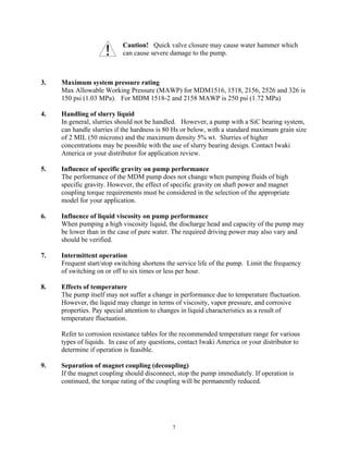 7
Caution! Quick valve closure may cause water hammer which
can cause severe damage to the pump.
3. Maximum system pressure rating
Max Allowable Working Pressure (MAWP) for MDM1516, 1518, 2156, 2526 and 326 is
150 psi (1.03 MPa). For MDM 1518-2 and 2158 MAWP is 250 psi (1.72 MPa)
4. Handling of slurry liquid
In general, slurries should not be handled. However, a pump with a SiC bearing system,
can handle slurries if the hardness is 80 Hs or below, with a standard maximum grain size
of 2 MIL (50 microns) and the maximum density 5% wt. Slurries of higher
concentrations may be possible with the use of slurry bearing design. Contact Iwaki
America or your distributor for application review.
5. Influence of specific gravity on pump performance
The performance of the MDM pump does not change when pumping fluids of high
specific gravity. However, the effect of specific gravity on shaft power and magnet
coupling torque requirements must be considered in the selection of the appropriate
model for your application.
6. Influence of liquid viscosity on pump performance
When pumping a high viscosity liquid, the discharge head and capacity of the pump may
be lower than in the case of pure water. The required driving power may also vary and
should be verified.
7. Intermittent operation
Frequent start/stop switching shortens the service life of the pump. Limit the frequency
of switching on or off to six times or less per hour.
8. Effects of temperature
The pump itself may not suffer a change in performance due to temperature fluctuation.
However, the liquid may change in terms of viscosity, vapor pressure, and corrosive
properties. Pay special attention to changes in liquid characteristics as a result of
temperature fluctuation.
Refer to corrosion resistance tables for the recommended temperature range for various
types of liquids. In case of any questions, contact Iwaki America or your distributor to
determine if operation is feasible.
9. Separation of magnet coupling (decoupling)
If the magnet coupling should disconnect, stop the pump immediately. If operation is
continued, the torque rating of the coupling will be permanently reduced.
 