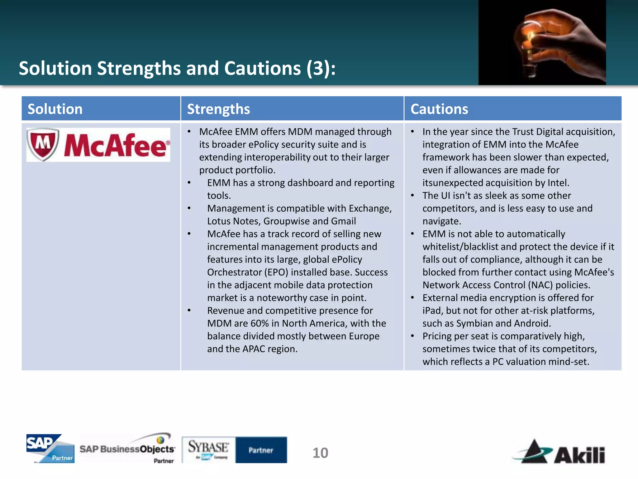 Solution Strengths and Cautions (3):
 Solution          Strengths                                          Cautions
                   • McAfee EMM offers MDM managed through            • In the year since the Trust Digital acquisition,
                     its broader ePolicy security suite and is          integration of EMM into the McAfee
                     extending interoperability out to their larger     framework has been slower than expected,
                     product portfolio.                                 even if allowances are made for
                   •   EMM has a strong dashboard and reporting         itsunexpected acquisition by Intel.
                       tools.                                         • The UI isn't as sleek as some other
                   •   Management is compatible with Exchange,          competitors, and is less easy to use and
                       Lotus Notes, Groupwise and Gmail                 navigate.
                   •   McAfee has a track record of selling new       • EMM is not able to automatically
                       incremental management products and              whitelist/blacklist and protect the device if it
                       features into its large, global ePolicy          falls out of compliance, although it can be
                       Orchestrator (EPO) installed base. Success       blocked from further contact using McAfee's
                       in the adjacent mobile data protection           Network Access Control (NAC) policies.
                       market is a noteworthy case in point.          • External media encryption is offered for
                   •   Revenue and competitive presence for             iPad, but not for other at-risk platforms,
                       MDM are 60% in North America, with the           such as Symbian and Android.
                       balance divided mostly between Europe          • Pricing per seat is comparatively high,
                       and the APAC region.                             sometimes twice that of its competitors,
                                                                        which reflects a PC valuation mind-set.




                                               10
 