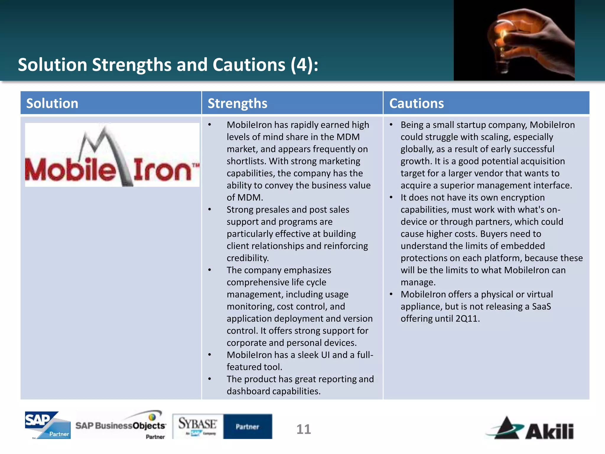 Solution Strengths and Cautions (4):
 Solution             Strengths                                   Cautions
                      •   MobileIron has rapidly earned high      • Being a small startup company, MobileIron
                          levels of mind share in the MDM           could struggle with scaling, especially
                          market, and appears frequently on         globally, as a result of early successful
                          shortlists. With strong marketing         growth. It is a good potential acquisition
                          capabilities, the company has the         target for a larger vendor that wants to
                          ability to convey the business value      acquire a superior management interface.
                          of MDM.                                 • It does not have its own encryption
                      •   Strong presales and post sales            capabilities, must work with what's on-
                          support and programs are                  device or through partners, which could
                          particularly effective at building        cause higher costs. Buyers need to
                          client relationships and reinforcing      understand the limits of embedded
                          credibility.                              protections on each platform, because these
                      •   The company emphasizes                    will be the limits to what MobileIron can
                          comprehensive life cycle                  manage.
                          management, including usage             • MobileIron offers a physical or virtual
                          monitoring, cost control, and             appliance, but is not releasing a SaaS
                          application deployment and version        offering until 2Q11.
                          control. It offers strong support for
                          corporate and personal devices.
                      •   MobileIron has a sleek UI and a full-
                          featured tool.
                      •   The product has great reporting and
                          dashboard capabilities.


                                           11
 