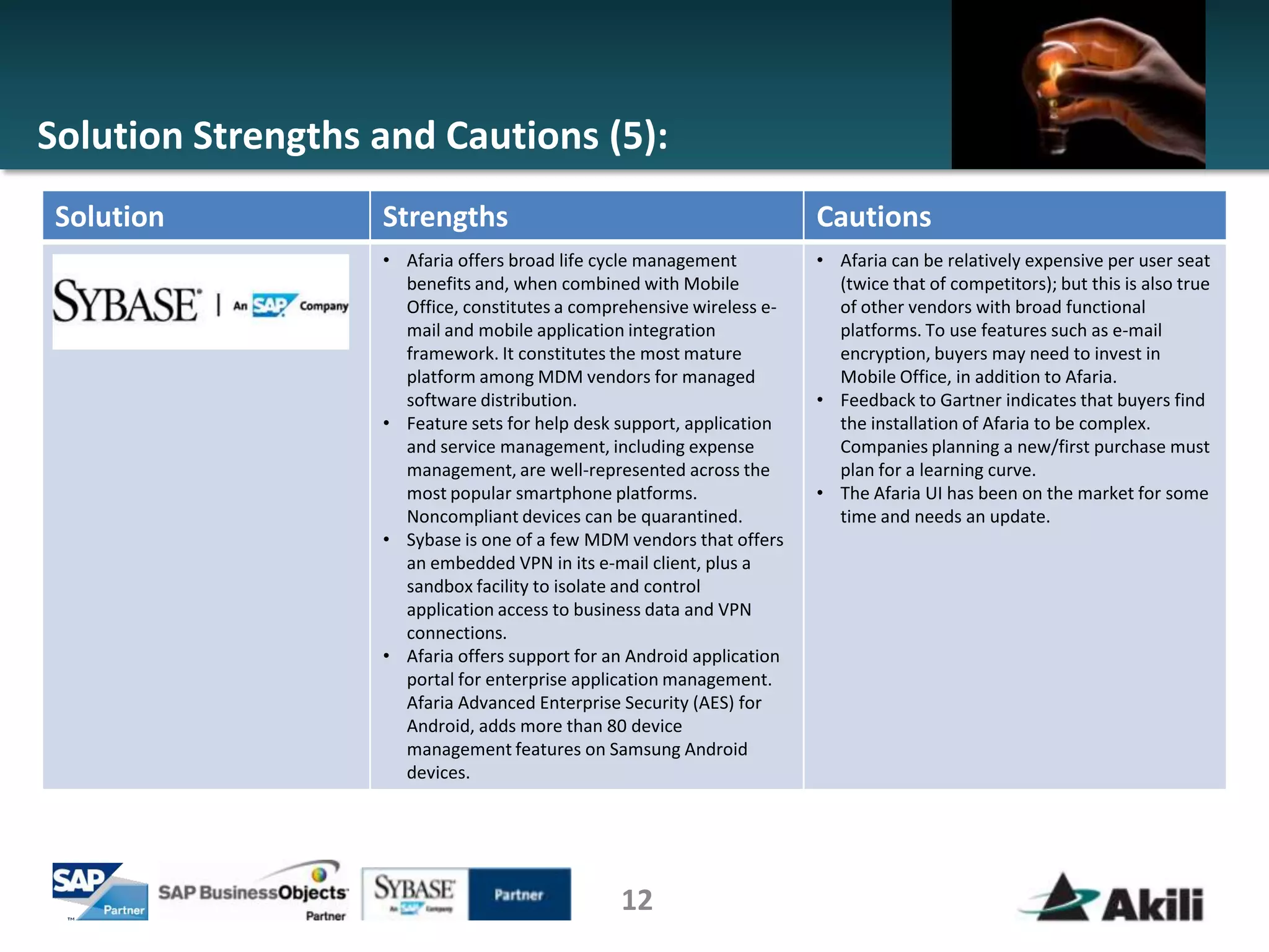Solution Strengths and Cautions (5):
 Solution          Strengths                                            Cautions
                   • Afaria offers broad life cycle management          • Afaria can be relatively expensive per user seat
                     benefits and, when combined with Mobile              (twice that of competitors); but this is also true
                     Office, constitutes a comprehensive wireless e-      of other vendors with broad functional
                     mail and mobile application integration              platforms. To use features such as e-mail
                     framework. It constitutes the most mature            encryption, buyers may need to invest in
                     platform among MDM vendors for managed               Mobile Office, in addition to Afaria.
                     software distribution.                             • Feedback to Gartner indicates that buyers find
                   • Feature sets for help desk support, application      the installation of Afaria to be complex.
                     and service management, including expense            Companies planning a new/first purchase must
                     management, are well-represented across the          plan for a learning curve.
                     most popular smartphone platforms.                 • The Afaria UI has been on the market for some
                     Noncompliant devices can be quarantined.             time and needs an update.
                   • Sybase is one of a few MDM vendors that offers
                     an embedded VPN in its e-mail client, plus a
                     sandbox facility to isolate and control
                     application access to business data and VPN
                     connections.
                   • Afaria offers support for an Android application
                     portal for enterprise application management.
                     Afaria Advanced Enterprise Security (AES) for
                     Android, adds more than 80 device
                     management features on Samsung Android
                     devices.




                                                12
 
