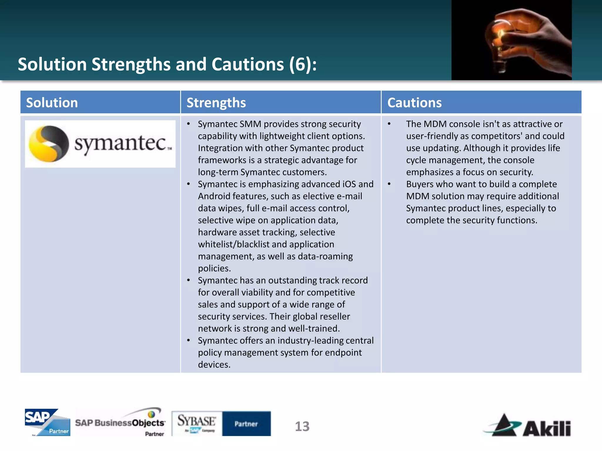 Solution Strengths and Cautions (6):
 Solution           Strengths                                       Cautions
                    • Symantec SMM provides strong security         •   The MDM console isn't as attractive or
                      capability with lightweight client options.       user-friendly as competitors' and could
                      Integration with other Symantec product           use updating. Although it provides life
                      frameworks is a strategic advantage for           cycle management, the console
                      long-term Symantec customers.                     emphasizes a focus on security.
                    • Symantec is emphasizing advanced iOS and      •   Buyers who want to build a complete
                      Android features, such as elective e-mail         MDM solution may require additional
                      data wipes, full e-mail access control,           Symantec product lines, especially to
                      selective wipe on application data,               complete the security functions.
                      hardware asset tracking, selective
                      whitelist/blacklist and application
                      management, as well as data-roaming
                      policies.
                    • Symantec has an outstanding track record
                      for overall viability and for competitive
                      sales and support of a wide range of
                      security services. Their global reseller
                      network is strong and well-trained.
                    • Symantec offers an industry-leading central
                      policy management system for endpoint
                      devices.




                                             13
 