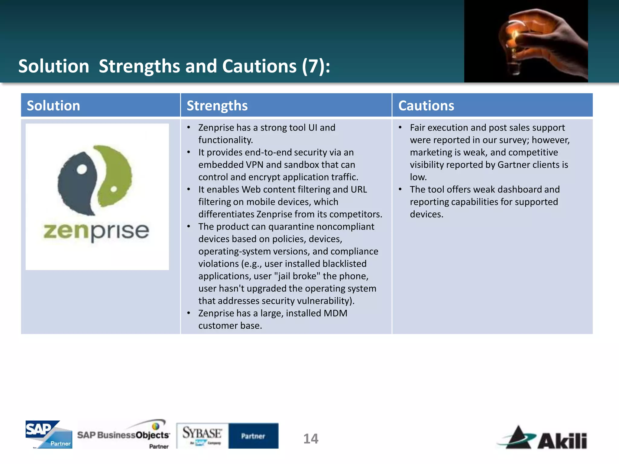 Solution Strengths and Cautions (7):
Solution           Strengths                                         Cautions
                   • Zenprise has a strong tool UI and               • Fair execution and post sales support
                     functionality.                                    were reported in our survey; however,
                   • It provides end-to-end security via an            marketing is weak, and competitive
                     embedded VPN and sandbox that can                 visibility reported by Gartner clients is
                     control and encrypt application traffic.          low.
                   • It enables Web content filtering and URL        • The tool offers weak dashboard and
                     filtering on mobile devices, which                reporting capabilities for supported
                     differentiates Zenprise from its competitors.     devices.
                   • The product can quarantine noncompliant
                     devices based on policies, devices,
                     operating-system versions, and compliance
                     violations (e.g., user installed blacklisted
                     applications, user "jail broke" the phone,
                     user hasn't upgraded the operating system
                     that addresses security vulnerability).
                   • Zenprise has a large, installed MDM
                     customer base.




                                              14
 