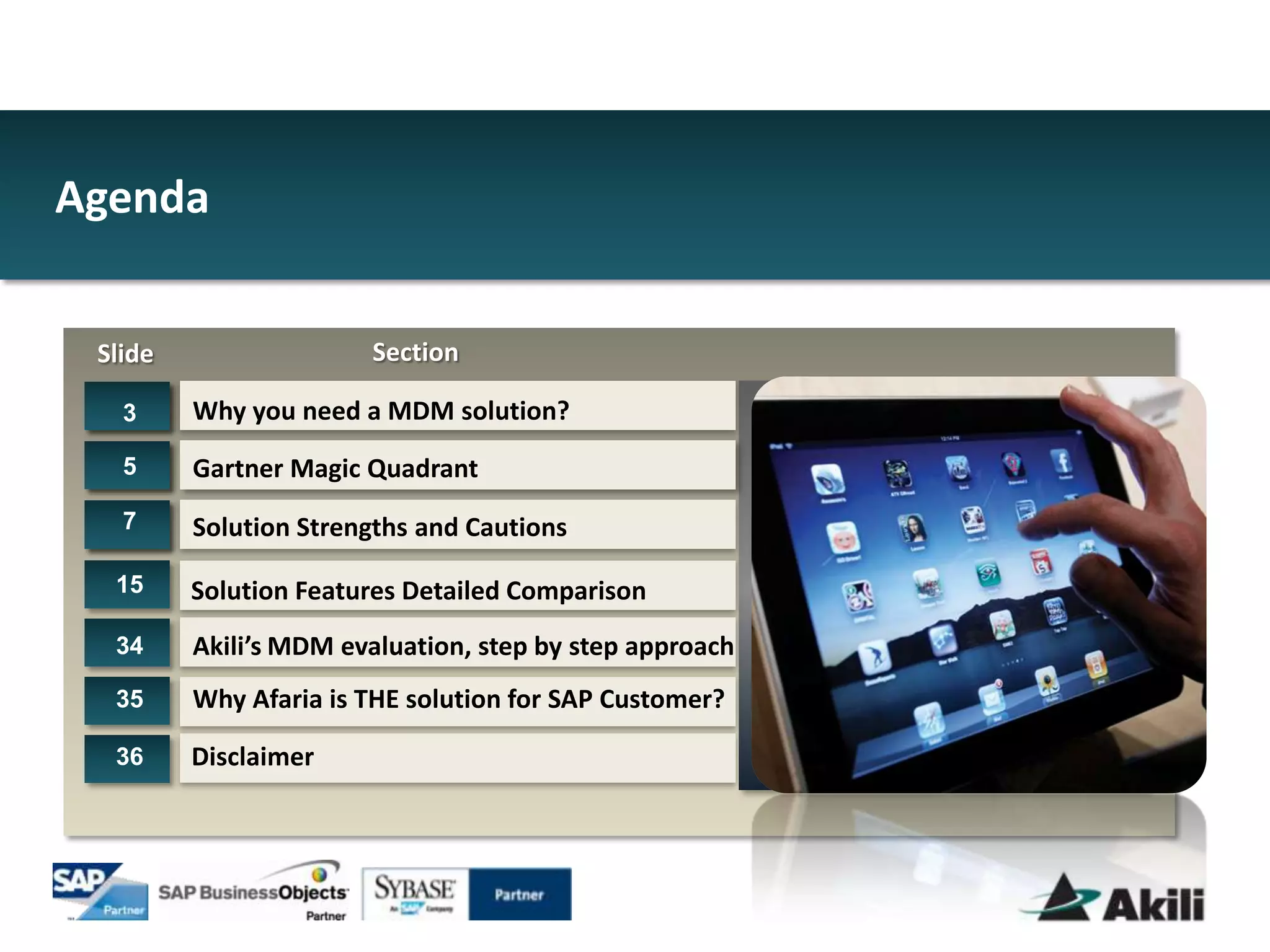 Agenda


 Slide                 Section

   3     Why you need a MDM solution?
   5     Gartner Magic Quadrant
   7     Solution Strengths and Cautions

  15     Solution Features Detailed Comparison
  34     Akili’s MDM evaluation, step by step approach
  35     Why Afaria is THE solution for SAP Customer?

  36     Disclaimer
 