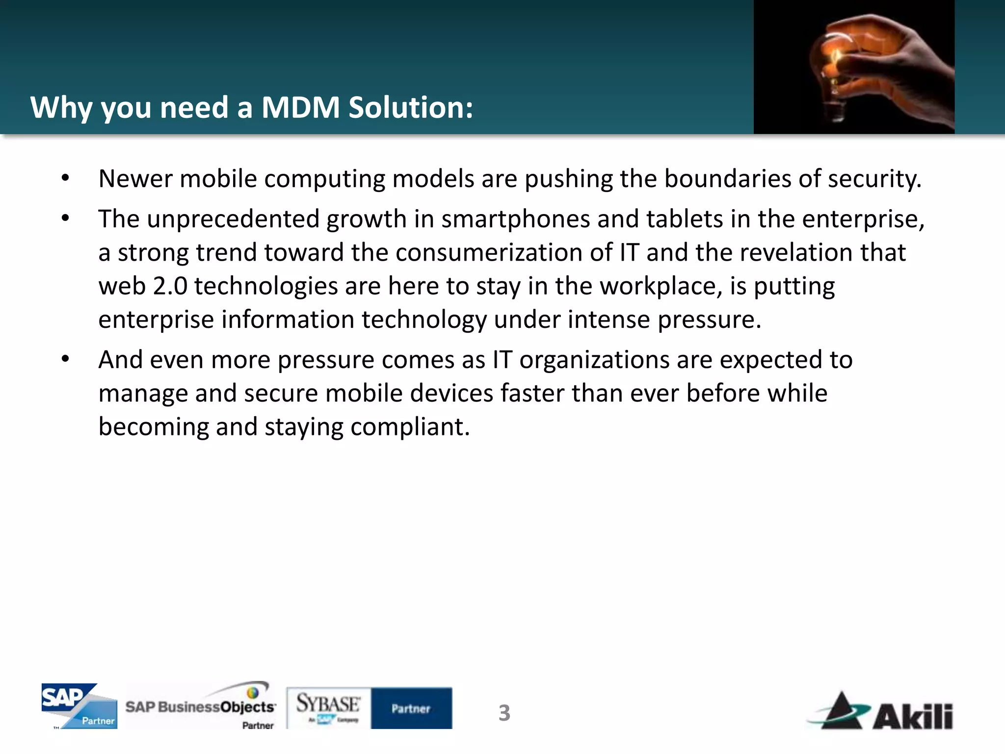 Why you need a MDM Solution:

 • Newer mobile computing models are pushing the boundaries of security.
 • The unprecedented growth in smartphones and tablets in the enterprise,
   a strong trend toward the consumerization of IT and the revelation that
   web 2.0 technologies are here to stay in the workplace, is putting
   enterprise information technology under intense pressure.
 • And even more pressure comes as IT organizations are expected to
   manage and secure mobile devices faster than ever before while
   becoming and staying compliant.




                                     3
 