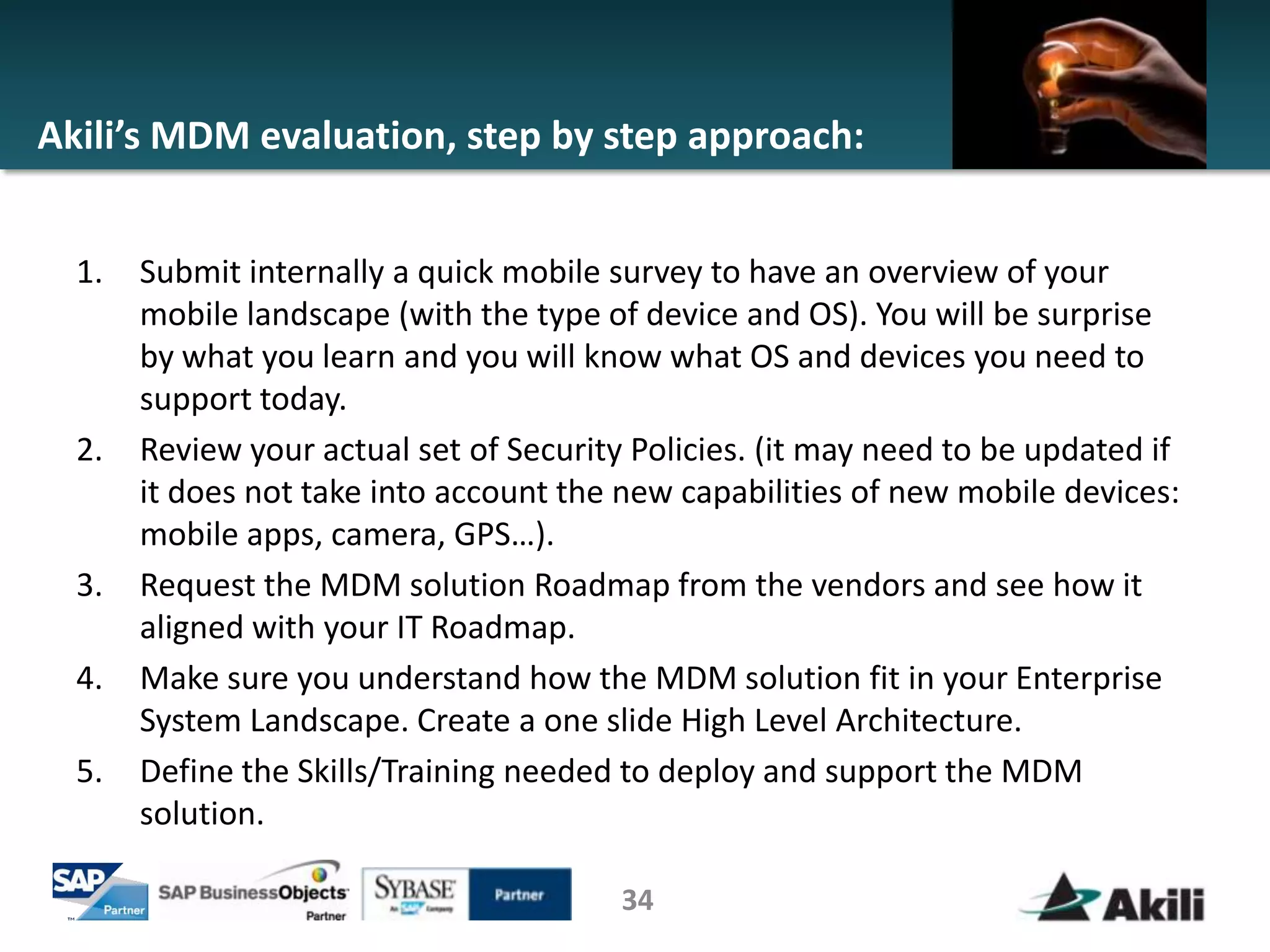 Akili’s MDM evaluation, step by step approach:


  1.   Submit internally a quick mobile survey to have an overview of your
       mobile landscape (with the type of device and OS). You will be surprise
       by what you learn and you will know what OS and devices you need to
       support today.
  2.   Review your actual set of Security Policies. (it may need to be updated if
       it does not take into account the new capabilities of new mobile devices:
       mobile apps, camera, GPS…).
  3.   Request the MDM solution Roadmap from the vendors and see how it
       aligned with your IT Roadmap.
  4.   Make sure you understand how the MDM solution fit in your Enterprise
       System Landscape. Create a one slide High Level Architecture.
  5.   Define the Skills/Training needed to deploy and support the MDM
       solution.

                                         34
 