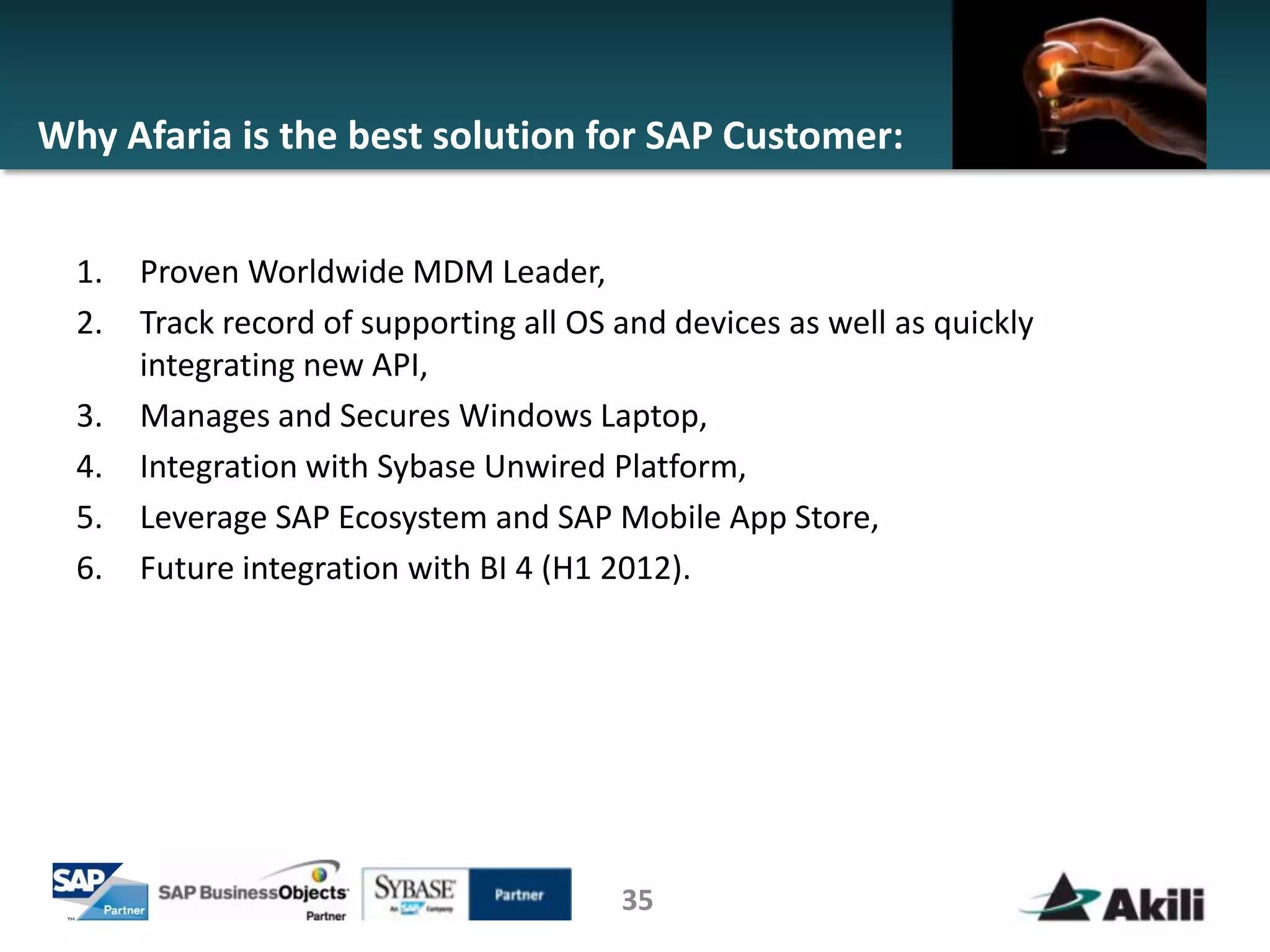 Why Afaria is the best solution for SAP Customer:


  1.   Proven Worldwide MDM Leader,
  2.   Track record of supporting all OS and devices as well as quickly
       integrating new API,
  3.   Manages and Secures Windows Laptop,
  4.   Integration with Sybase Unwired Platform,
  5.   Leverage SAP Ecosystem and SAP Mobile App Store,
  6.   Future integration with BI 4 (H1 2012).




                                         35
 