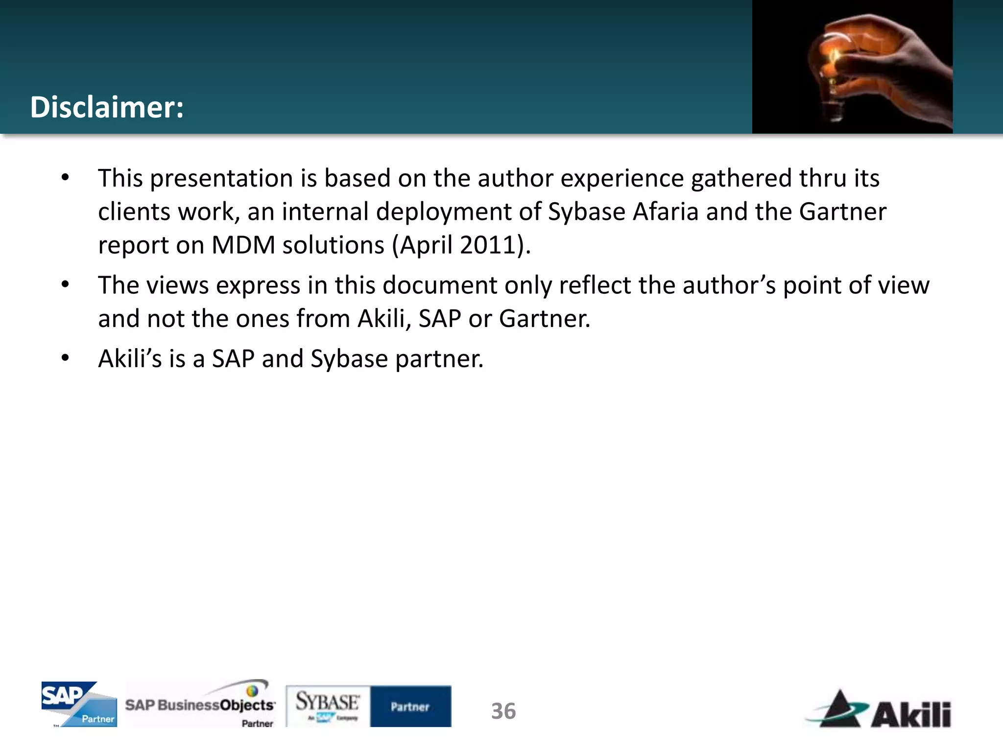 Disclaimer:

  • This presentation is based on the author experience gathered thru its
    clients work, an internal deployment of Sybase Afaria and the Gartner
    report on MDM solutions (April 2011).
  • The views express in this document only reflect the author’s point of view
    and not the ones from Akili, SAP or Gartner.
  • Akili’s is a SAP and Sybase partner.




                                       36
 