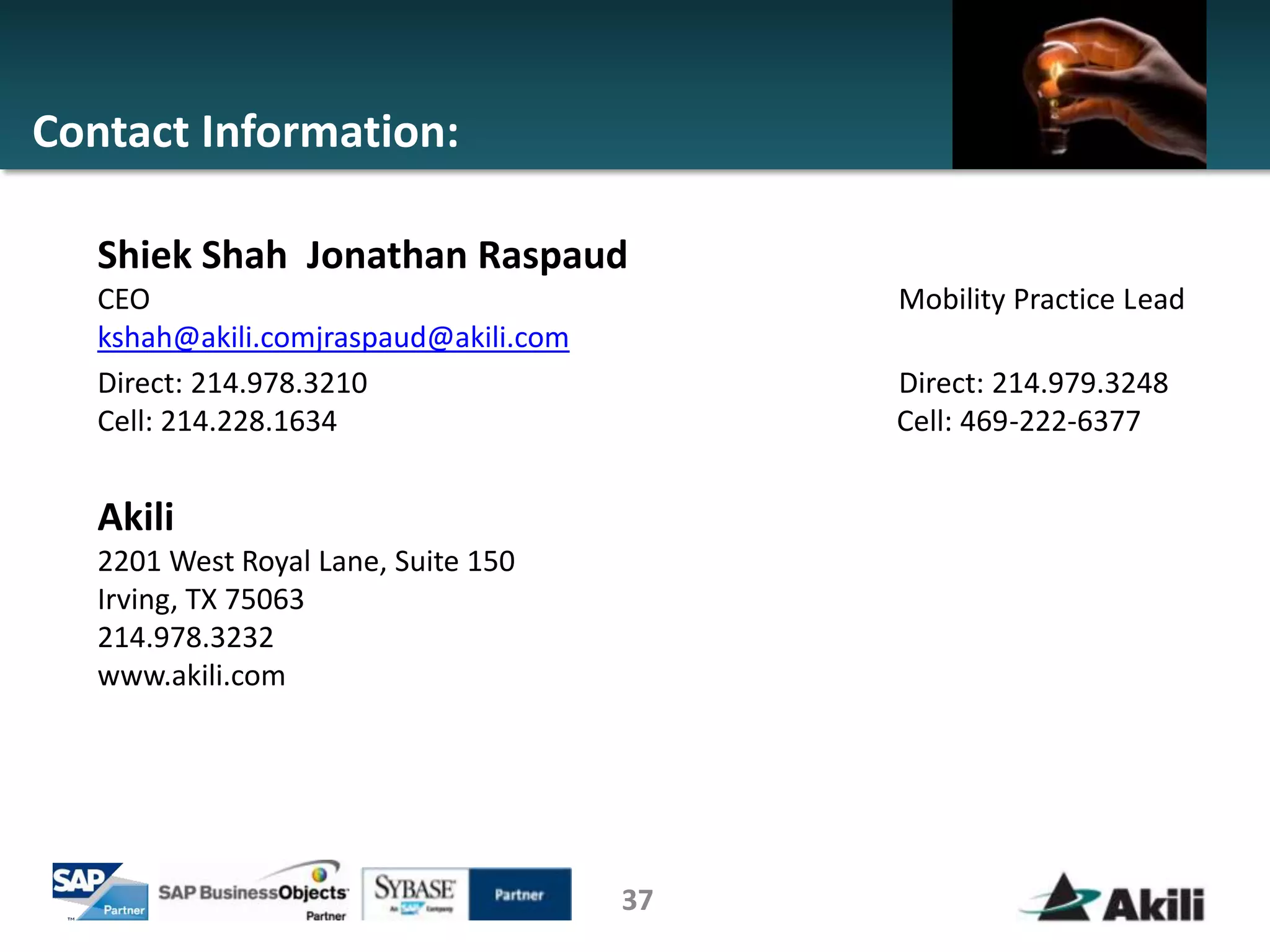 Contact Information:

   Shiek Shah Jonathan Raspaud
   CEO                                      Mobility Practice Lead
   kshah@akili.comjraspaud@akili.com
   Direct: 214.978.3210                     Direct: 214.979.3248
   Cell: 214.228.1634                       Cell: 469-222-6377


   Akili
   2201 West Royal Lane, Suite 150
   Irving, TX 75063
   214.978.3232
   www.akili.com




                                       37
 