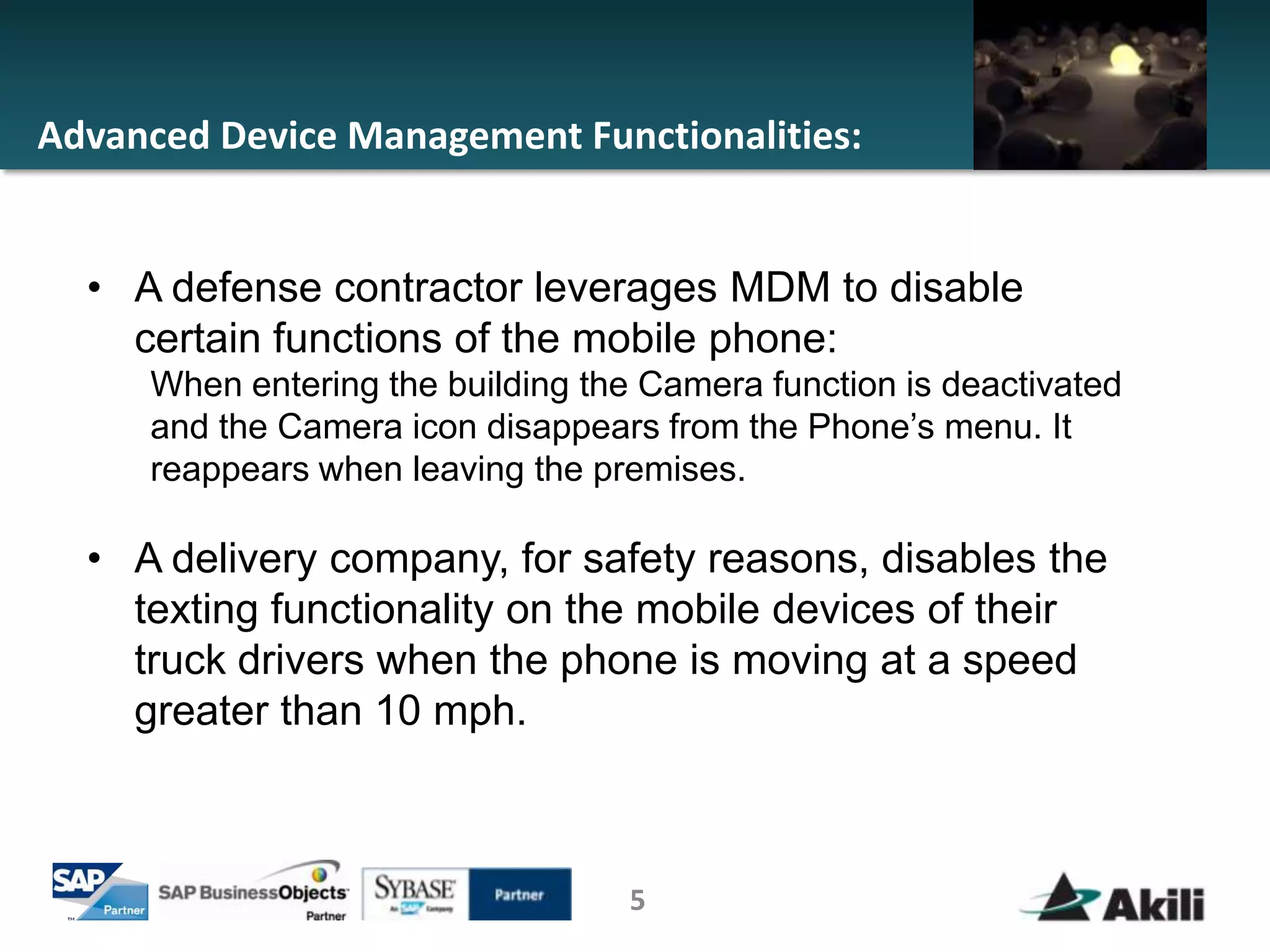 Advanced Device Management Functionalities:


  • A defense contractor leverages MDM to disable
    certain functions of the mobile phone:
     When entering the building the Camera function is deactivated
     and the Camera icon disappears from the Phone’s menu. It
     reappears when leaving the premises.

  • A delivery company, for safety reasons, disables the
    texting functionality on the mobile devices of their
    truck drivers when the phone is moving at a speed
    greater than 10 mph.



                                   5
 