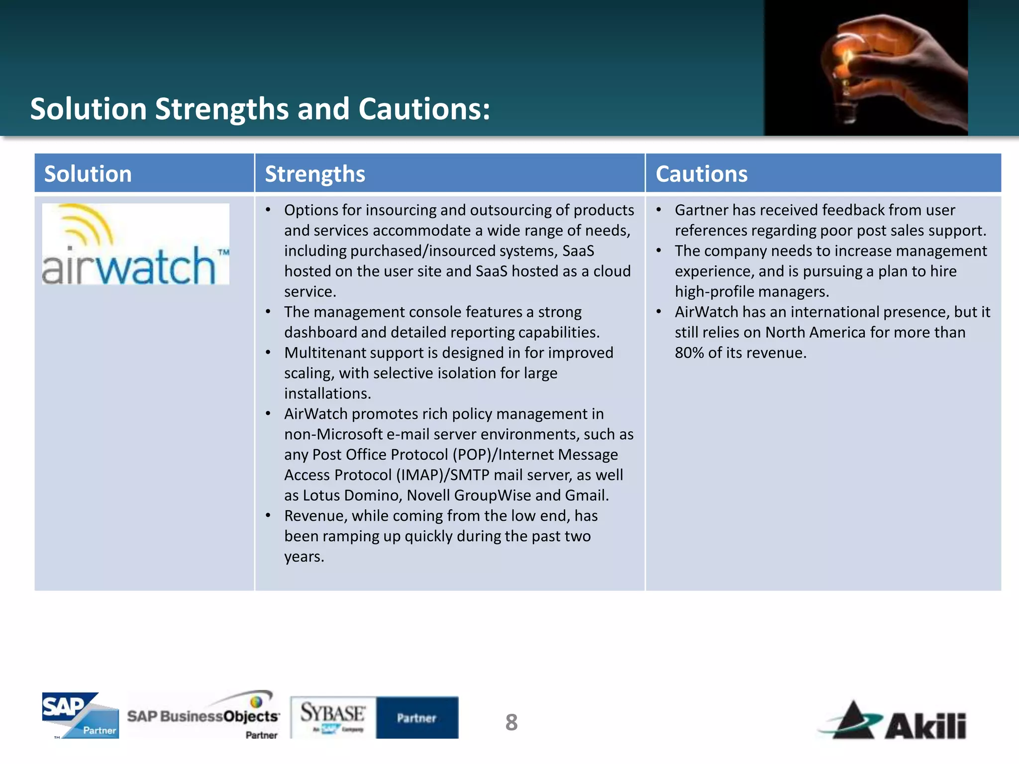 Solution Strengths and Cautions:
Solution        Strengths                                              Cautions
                • Options for insourcing and outsourcing of products   • Gartner has received feedback from user
                  and services accommodate a wide range of needs,        references regarding poor post sales support.
                  including purchased/insourced systems, SaaS          • The company needs to increase management
                  hosted on the user site and SaaS hosted as a cloud     experience, and is pursuing a plan to hire
                  service.                                               high-profile managers.
                • The management console features a strong             • AirWatch has an international presence, but it
                  dashboard and detailed reporting capabilities.         still relies on North America for more than
                • Multitenant support is designed in for improved        80% of its revenue.
                  scaling, with selective isolation for large
                  installations.
                • AirWatch promotes rich policy management in
                  non-Microsoft e-mail server environments, such as
                  any Post Office Protocol (POP)/Internet Message
                  Access Protocol (IMAP)/SMTP mail server, as well
                  as Lotus Domino, Novell GroupWise and Gmail.
                • Revenue, while coming from the low end, has
                  been ramping up quickly during the past two
                  years.




                                                 8
 