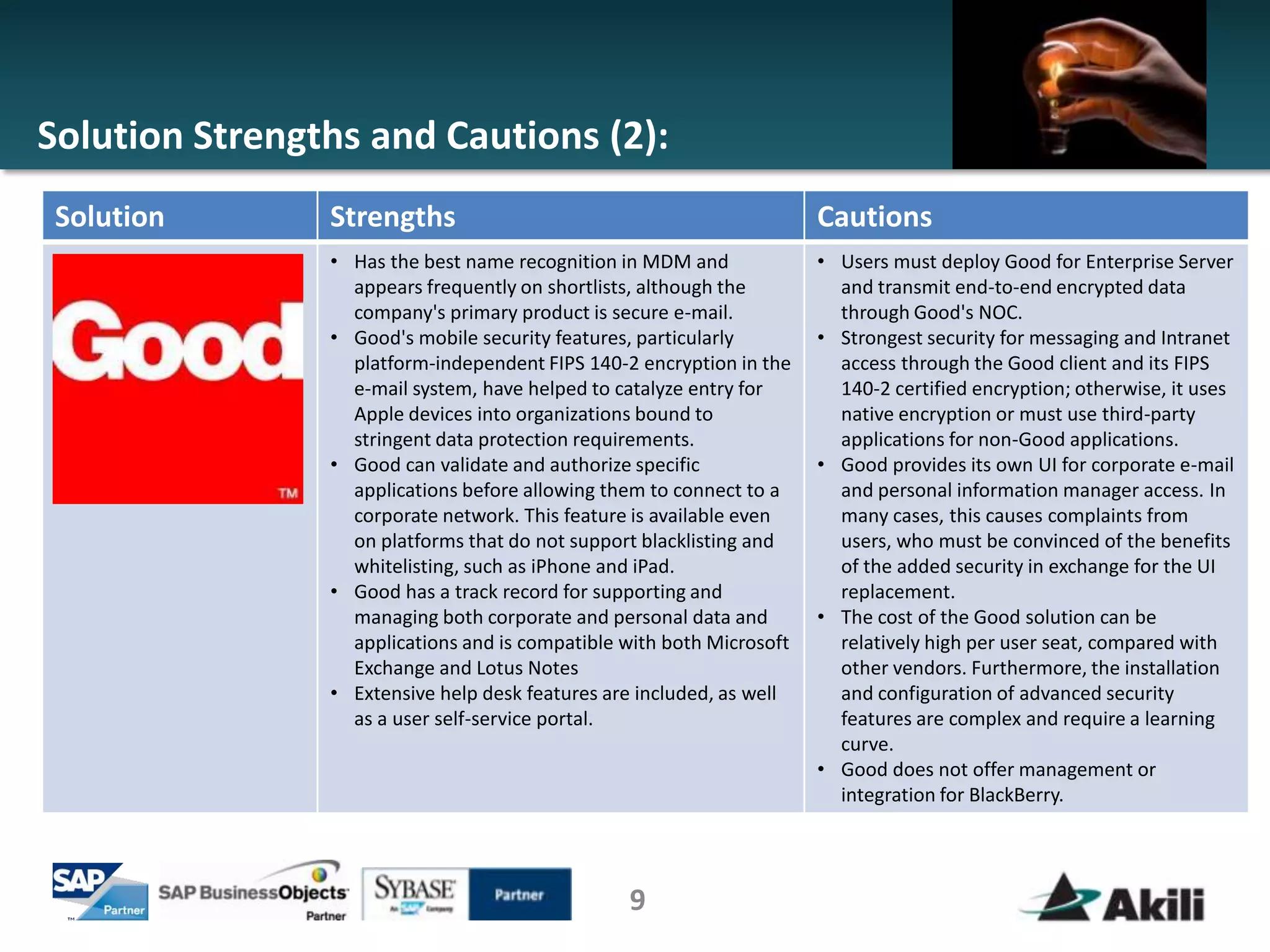 Solution Strengths and Cautions (2):
 Solution       Strengths                                              Cautions
                • Has the best name recognition in MDM and             • Users must deploy Good for Enterprise Server
                  appears frequently on shortlists, although the         and transmit end-to-end encrypted data
                  company's primary product is secure e-mail.            through Good's NOC.
                • Good's mobile security features, particularly        • Strongest security for messaging and Intranet
                  platform-independent FIPS 140-2 encryption in the      access through the Good client and its FIPS
                  e-mail system, have helped to catalyze entry for       140-2 certified encryption; otherwise, it uses
                  Apple devices into organizations bound to              native encryption or must use third-party
                  stringent data protection requirements.                applications for non-Good applications.
                • Good can validate and authorize specific             • Good provides its own UI for corporate e-mail
                  applications before allowing them to connect to a      and personal information manager access. In
                  corporate network. This feature is available even      many cases, this causes complaints from
                  on platforms that do not support blacklisting and      users, who must be convinced of the benefits
                  whitelisting, such as iPhone and iPad.                 of the added security in exchange for the UI
                • Good has a track record for supporting and             replacement.
                  managing both corporate and personal data and        • The cost of the Good solution can be
                  applications and is compatible with both Microsoft     relatively high per user seat, compared with
                  Exchange and Lotus Notes                               other vendors. Furthermore, the installation
                • Extensive help desk features are included, as well     and configuration of advanced security
                  as a user self-service portal.                         features are complex and require a learning
                                                                         curve.
                                                                       • Good does not offer management or
                                                                         integration for BlackBerry.




                                                 9
 